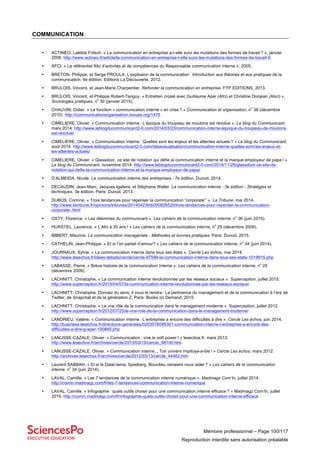 Mémoire professionnel – Page 100/117
Reproduction interdite sans autorisation préalable
COMMUNICATION
• ACTINEO, Laëtitia Fritsch. « La communication en entreprise a-t-elle suivi les mutations des formes de travail ? », janvier
2008. http://www.actineo.fr/article/la-communication-en-entreprise-t-elle-suivi-les-mutations-des-formes-de-travail-0.
• AFCI. « Le référentiel Afci d’activités et de compétences du Responsable communication interne », 2005.
• BRETON, Philippe, et Serge PROULX. L’explosion de la communication : Introduction aux théories et aux pratiques de la
communication. 4e édition. Editions La Découverte, 2012.
• BRULOIS, Vincent, et Jean-Marie Charpentier. Refonder la communication en entreprise. FYP EDITIONS, 2013.
• BRULOIS, Vincent, et Philippe Robert-Tanguy. « Entretien croisé avec Guillaume Aper (Afci) et Christine Donjean (Abci) ».
Sociologies pratiques, n
o
30 (janvier 2015).
• CHAUVIN, Didier. « La fonction « communication interne » en crise ? » Communication et organisation, n
o
38 (décembre
2010). http://communicationorganisation.revues.org/1476
• CIMELIERE, Olivier. « Communication interne : L’époque du troupeau de moutons est révolue ». Le blog du Communicant,
mars 2014. http://www.leblogducommunicant2-0.com/2014/03/23/communication-interne-lepoque-du-troupeau-de-moutons-
est-revolue/
• CIMELIERE, Olivier. « Communication interne : Quelles sont les enjeux et les attentes actuels ? » Le blog du Communicant,
août 2014. http://www.leblogducommunicant2-0.com/datavisualisation/communication-interne-quelles-sont-les-enjeux-et-
les-attentes-actuels/
• CIMELIERE, Olivier. « Glassdoor, ce site de notation qui défie la communication interne et la marque employeur de papa ! »
Le blog du Communicant, novembre 2014. http://www.leblogducommunicant2-0.com/2014/11/29/glassdoor-ce-site-de-
notation-qui-defie-la-communication-interne-et-la-marque-employeur-de-papa/
• D’ALMEIDA, Nicole. La communication interne des entreprises - 7e édition. Dunod, 2014.
• DECAUDIN, Jean-Marc, Jacques Igalens, et Stéphane Waller. La communication interne - 3e édition - Stratégies et
techniques. 3e édition. Paris: Dunod, 2013.
• DUBOS, Corinne. « Trois tendances pour repenser la communication “corporate”’ ». La Tribune, mai 2014.
http://www.latribune.fr/opinions/tribunes/20140423trib000826520/trois-tendances-pour-repenser-la-communication-
corporate-.html
• OSTY, Florence. « Les dilemmes du communicant ». Les cahiers de la communication interne, n
o
36 (juin 2015).
• HURSTEL, Laurence. « L’Afci à 20 ans ! » Les cahiers de la communication interne, n
o
25 (décembre 2009).
• IMBERT, Maurice. La communication managériale - Méthodes et bonnes pratiques. Paris: Dunod, 2015.
• CATHELIN, Jean-Philippe. « Et si l’on parlait d’amour? » Les cahiers de la communication interne, n
o
34 (juin 2014).
• JOURNAUX, Sylvie. « La communication interne dans tous ses états ». Cercle Les échos, mai 2014.
http://www.lesechos.fr/idees-debats/cercle/cercle-97599-la-communication-interne-dans-tous-ses-etats-1019915.php
• LABASSE, Pierre. « Brève histoire de la communication interne ». Les cahiers de la communication interne, n
o
25
(décembre 2009).
• LACHNITT, Christophe. « La communication interne révolutionnée par les réseaux sociaux ». Superception, juillet 2015.
http://www.superception.fr/2015/04/07/la-communication-interne-revolutionnee-par-les-reseaux-sociaux/
• LACHNITT, Christophe. Donnez du sens, il vous le rendra : La pertinence du management et de la communication à l’ère de
Twitter, de Snapchat et de la génération Z. Paris: Books on Demand, 2015.
• LACHNITT, Christophe. « Le vrai rôle de la communication dans le management moderne ». Superception, juillet 2012.
http://www.superception.fr/2012/07/25/le-vrai-role-de-la-communication-dans-le-management-moderne/
• LANDRIEU, Valérie. « Communication interne : L’entreprise a encore des difficultés à dire ». Cercle Les échos, juin 2014.
http://business.lesechos.fr/directions-generales/0203578095301-communication-interne-l-entreprise-a-encore-des-
difficultes-a-dire-g-aper-100845.php
• LANUSSE-CAZALE, Olivier. « Communication : vive le soft power ! » lesechos.fr, mars 2013.
http://www.lesechos.fr/archives/cercle/2013/03/19/cercle_68100.htm
• LANUSSE-CAZALE, Olivier. « Communication interne... Ton univers impitoya-a-ble ! » Cercle Les échos. mars 2012.
http://archives.lesechos.fr/archives/cercle/2012/03/13/cercle_44462.htm
• Laurent SABBAH. « Et si le Dalaï-lama, Spielberg, Bourdieu venaient nous aider ? » Les cahiers de la communication
interne, n
o
34 (juin 2014).
• LAVAL, Camille. « Les 7 tendances de la communication interne numérique ». Madmagz Com’In, juillet 2014.
http://comin.madmagz.com/fr/les-7-tendances-communication-interne-numerique
• LAVAL, Camille. « Infographie : quels outils choisir pour une communication interne efficace ? » Madmagz Com’In, juillet
2015. http://comin.madmagz.com/fr/infographie-quels-outils-choisir-pour-une-communication-interne-efficace
 