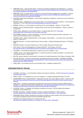 Mémoire professionnel – Page 101/117
Reproduction interdite sans autorisation préalable
• CIMELIERE, Olivier. « Communication interne : 10 leviers pour améliorer l’engagement des collaborateurs ». Le blog du
Communicant, janvier 2015. http://www.leblogducommunicant2-0.com/datavisualisation/communication-interne-10-leviers-
pour-ameliorer-lengagement-des-collaborateurs/
• CIMELIERE, Olivier. « Lanceurs d’alerte : Ce que tout communicant doit savoir et intégrer dans sa stratégie ». Le blog du
Communicant, septembre 2014. http://www.leblogducommunicant2-0.com/2014/02/09/lanceurs-dalerte-ce-que-tout-
communicant-doit-savoir-et-integrer-dans-sa-strategie/
• LEGAVRE, Nicolas Kaciaf Jean-Baptiste. « Communication, organisation, changement : associer pour mieux comprendre ».
L’Harmattan, 2011
• MICHON, Christian. « Management et communication interne : les six dimensions qu’il faut considerer ». Communication et
organisation, n
o
5 (mai 1994). http://communicationorganisation.revues.org/1713#authors.
• MOËNNE, Christian Le. « Communication “by smiling around” et crise managériale ». Réseaux, n
o
64 (avril 1994).
• NOWICKI, Joanna, et Michaël Oustinoff. « La langue de bois, notion clé du monde contemporain ». Hermès, La Revue n°
71 (mai 2015)
• PEREZ, Serge. « Réinventer la communication interne ». Le blog de Serge Perez, 2011. http://serge-
perez.blogspot.fr/2011/03/reinventer-la-communication-interne.html
• PETITHOMME. Catherine « L’humour en entreprise... ou comment se fendre la gueule sans aller au casse-pipe ». Les
cahiers de la communication interne, n
o
36 (juin 2015).
• POHARDY, Olivier. « Réseau collaboratif interne : et si le pratiquer, c’était l’adopter... » Les cahiers de la communication
interne, n
o
34 (juin 2014).
• RENCKER, Edouard. « La Communication Interne à l’heure du Blog ». L’Expansion Management Review, n
o
129 (février
2008).
• RENCKER, Edouard. Le nouveau visage de la com’ interne. Eyrolles. Ressources Humaines, 2007.
• ROTH, Daniel. « Why Vocal Employees Are A Company’s Best PR ». Fast Company, mars 2015.
http://www.fastcompany.com/3044156/hit-the-ground-running/why-vocal-employees-are-a-companys-best-pr
• TALKSPIRIT. « Vers l’entreprise collaborative, un projet qui a du sens, Livre Blanc », 2013.
• THOMAS, Carole. « Des « salariés ambassadeurs », à condition de prendre en compte leurs intérêts ». Les cahiers de la
communication interne, n
o
36 (juin 2015).
• WALTER, Jacques. Directeur de communication / les avatars d’un modele professionnel. Paris: Editions L’Harmattan, 1995.
• WOLTON, Dominique. « Pourquoi la communication des entreprises est devenue inaudible ». LE MONDE ECONOMIE,
novembre 2012. http://www.lemonde.fr/economie/article/2012/11/19/9-10-pourquoi-la-communication-des-entreprises-est-
devenue-inaudible_1792649_3234.html.
• WYBO, Gilles. « Les nouvelles voies de la communication interne ». Stratégies, septembre 2013.
ORGANISATION DU TRAVAIL
• ALLEGRET, Jean-Pierre. « La crise financière mondiale, entre rupture et continuité », avril 2012. http://www.les-crises.fr/la-
crise-financiere-mondiale/.
• FRERY, Frédéric. « Le management 2.0 ou la fin de l’entreprise ? » L’Expansion Management Review 137 (2010).
• CHARBONNIER, Olivier, et Sandra ENLART. « Organisation du travail : les 5 enjeux majeurs à relever ». lesechos.fr, août
2013. http://business.lesechos.fr/directions-ressources-humaines/organisation-du-travail-les-5-enjeux-majeurs-a-relever-
4683.php
• KLEIN, Olivier. « L’évolution du principe et de la pratique de la gouvernance d’entreprise à travers les différents âges du
capitalisme ». Le Blog Note d’Olivier KLEIN, septembre 2011. http://www.oklein.fr/management/levolution-du-principe-et-de-
la-pratique-de-la-gouvernance-dentreprise-a-travers-les-differents-ages-du-capitalisme/
• LOCURCIO, Laurent. « La révolution de l’entreprise connectée est en marche ». GPO (le magazine des dirigeants
d’entreprise), no 82 (octobre 2013).
• RICHIER, Jean-Claude. « Changer l’entreprise : comment s’y prendre concrètement ? » Métis, juin 2012.
http://www.metiseurope.eu/changer-l-entreprise-comment-s-y-prendre-concr-tement_fr_70_art_29430.html
• ROMAGNAN, Barbara. Rapport d’enquête de la commission d’enquête sur l’impact sociétal, social, économique et financier
de la réduction progressive du temps de travail. Assemblée nationale, 2012.
• TAPSCOTT, Don. Quatre principes pour un monde ouvert, 2012.
http://www.ted.com/talks/don_tapscott_four_principles_for_the_open_world_1?language=fr
 