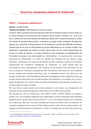 Mémoire professionnel – Page 105/117
Reproduction interdite sans autorisation préalable
Quand les entreprises adoptent le collaboratif
POULT : l’entreprise collaborative !
Secteur : agroalimentaire
Nombre de salariés : 800 salariés sur 5 sites en France
Fondé en 1883, le groupe Poult est le deuxième fabricant de biscuits sucrés en France après LU.
Le groupe fabrique des biscuits pour des marques comme Auchan, Carrefour, etc., et est à ce
titre, le leader en France de la Marque de Distributeur (MDD) (40 % de part de marché). En 2006,
afin d’éviter de nouveaux plans sociaux, le directeur du groupe, Carlos Verkaeren, fait appel aux
salariés pour réinventer le fonctionnement de l’entreprise qui connaît des difficultés financières.
Pendant près de six mois, les 500 salariés du groupe réfléchissent sur un nouveau modèle. Très
rapidement, l’organisation est remise en cause, trop de silos, trop de niveaux hiérarchiques qui
nuisent à la prise de décision, à la prise d’initiative et par conséquent au développement de
l’innovation du groupe. Il est alors décidé de « déhiérarchiser » la structure et de rendre plus
autonomes les collaborateur. Le comité de direction est remplacé par une équipe « projet
entreprise » composée d’une quinzaine de salariés (ouvriers, employés, cadres) qui choisissent
collectivement les orientations stratégiques de l’entreprise ; un autre collectif gère les
rémunérations et les investissements. Les membres de ces équipes sont renouvelés tous les
ans, sur la base du volontariat. Les postes de DRH, de directeur commercial, etc. sont supprimés
et leurs équipes sont rendues autonomes, avec un leadership tournant. De même pour les
équipes de production, dans lesquelles les décisions sont également prises collectivement par les
ouvriers prenant désormais à tour de rôle les tâches de planification, de contrôles, etc. Ce qui a
généré la démission d’un certain nombre de cadres intermédiaires et de quelques ouvriers qui ne
se retrouvaient pas dans ce modèle.
Afin que chacun puisse prendre les bonnes décisions à son niveau, ces changements ont
nécessité une plus grande transparence notamment sur les chiffres et les résultats.
Des résultats qui sont au rendez-vous : entre 2008 et 2010, le chiffre d’affaires du groupe a
doublé, avec une formidable satisfaction des collaborateurs comme le témoigne cette opératrice
travaillant dans le groupe depuis plus de 20 ans134
« si l’on me proposait aujourd’hui le double de
mon salaire pour aller dans une autre entreprise qui fonctionne comme avant, je refuserais. On
n’est plus l’employé d’usine à qui on dit "fait-ci fait-ça, pointe, rentre chez toi, reviens demain". On
organise notre journée selon le travail qu’on a à faire ; je travaille bien sûr avec mes bras et mes
134
Les témoignages de salariés de Poult sont issus d’un reportage d’ ARTE : Le bonheur au travail !, février 2015.
https://www.youtube.com/watch?v=S8oi1meqUDo.
 