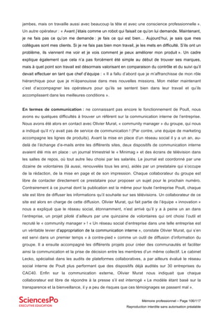 Mémoire professionnel – Page 106/117
Reproduction interdite sans autorisation préalable
jambes, mais on travaille aussi avec beaucoup la tête et avec une conscience professionnelle ».
Un autre opérateur : « Avant j’étais comme un robot qui faisait ce qu’on lui demande. Maintenant,
je ne fais pas ce qu’on me demande : je fais ce qui est bien… Aujourd’hui, je sais que mes
collègues sont mes clients. Si je ne fais pas bien mon travail, je les mets en difficulté. S’ils ont un
problème, ils viennent me voir et je vois comment je peux améliorer mon produit ». Un cadre
explique également que cela n’a pas forcément été simple au début de trouver ses marques,
mais à quel point son travail est désormais valorisant en comparaison du contrôle et du suivi qu’il
devait effectuer en tant que chef d’équipe : « Il a fallu d’abord que je m’affranchisse de mon rôle
hiérarchique pour que je m’épanouisse dans mes nouvelles missions. Mon métier maintenant
c’est d’accompagner les opérateurs pour qu’ils se sentent bien dans leur travail et qu’ils
accomplissent dans les meilleures conditions ».
En termes de communication : ne connaissant pas encore le fonctionnement de Poult, nous
avons eu quelques difficultés à trouver un référent sur la communication interne de l’entreprise.
Nous avons été alors en contact avec Olivier Murat, « community manager » du groupe, qui nous
a indiqué qu’il n’y avait pas de service de communication ! (Par contre, une équipe de marketing
accompagne les lignes de produits). Avant la mise en place d’un réseau social il y a un an, au-
delà de l’échange d’e-mails entre les différents sites, deux dispositifs de communication interne
avaient été mis en place : un journal trimestriel le « Minimag » et des écrans de télévision dans
les salles de repos, où tout autre lieu choisi par les salariés. Le journal est coordonné par une
dizaine de volontaires (là aussi, renouvelés tous les ans), aidés par un prestataire qui s’occupe
de la rédaction, de la mise en page et de son impression. Chaque collaborateur du groupe est
libre de contacter directement ce prestataire pour proposer un sujet pour le prochain numéro.
Contrairement à ce journal dont la publication est la même pour toute l’entreprise Poult, chaque
site est libre de diffuser les informations qu’il souhaite sur ses télévisions. Un collaborateur de ce
site est alors en charge de cette diffusion. Olivier Murat, qui fait partie de l’équipe « innovation »
nous a expliqué que le réseau social, étonnamment, n’est arrivé qu’il y a à peine un an dans
l’entreprise, un projet piloté d’ailleurs par une quinzaine de volontaires qui ont choisi l’outil et
recruté le « community manager » ! « Un réseau social d’entreprise dans une telle entreprise est
un véritable levier d’appropriation de la communication interne », constate Olivier Murat, qui s’en
est servi dans un premier temps « à contre-pied » comme un outil de diffusion d’information du
groupe. Il a ensuite accompagné les différents projets pour créer des communautés et faciliter
ainsi la communication et la prise de décision entre les membres d’un même collectif. Le cabinet
Lecko, spécialisé dans les audits de plateformes collaboratives, a par ailleurs évalué le réseau
social interne de Poult plus performant que des dispositifs déjà audités sur 30 entreprises du
CAC40. Enfin sur la communication externe, Olivier Murat nous indiquait que chaque
collaborateur est libre de répondre à la presse s’il est interrogé « Le modèle étant basé sur la
transparence et la bienveillance, il y a peu de risques que ces témoignages se passent mal ».
 