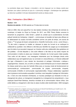 Mémoire professionnel – Page 107/117
Reproduction interdite sans autorisation préalable
La prochaine étape pour l’équipe « innovation » est de s’appuyer sur ce réseau social pour
favoriser une culture commune et pour le « community manager » d’embarquer les opérateurs
qui dans leur quotidien n’ont pas nécessairement accès au réseau social.
Atos : l’entreprise « Zéro EMail » !
Secteur : SSII
Nombre de salariés : 93 000 salariés sur 72 sites dans le monde
Créé en 2000, Atos est aujourd’hui l’un des leaders mondiaux des entreprises de services du
numérique, et leader du Cloud en Europe. En 2011, son PDG Thierry Breton annonce le
lancement du programme « Zéro Email », partant du constat que la surabondance d’e-mails
polluait l’activité de l’entreprise. L’objectif : « communiquer et travailler de façon plus efficace en
se débarrassant du surplus d’e-mails considérés comme une perte de temps, une source de
stress ».135
Un groupe de travail, composé de la « Scientific Community » et du « Junior Group »,
136
a été invité à repenser le modèle en réduisant la place de l’e-mail et en renforçant le
collaboratif au quotidien. Une réflexion a été faite pour identifier les usages qui ne nécessitaient
pas d’e-mails et qui pouvaient s’appuyer sur d’autres outils plus collaboratifs (des guidelines ont
été publiées : « E-mail étiquette »). Une autre réflexion a été faite sur les autres moyens de
communication à mettre en place pour remplacer l’utilisation de l’e-mail quand c’était possible.
Trois outils ont été retenus : une messagerie instantanée pour les échanges directs entre
collaborateurs (qui sert également pour se connecter en visioconférence), un Intranet collaboratif
(de type « Sharepoint ») pour stocker les documents et partager l’information « statique »
(organigrammes, missions, etc.) et enfin un réseau social d’entreprise pour le travail collaboratif.
Ce réseau social est au cœur de l’activité d’Atos avec un nouveau mode de fonctionnement en
communautés qui s’entrecroisent : communautés de projets, communautés d’experts,
communautés d’intérêts et communautés organisationnelles. Chaque collaborateur appartient
ainsi à plusieurs communautés auxquelles il contribue, avec lesquelles il partage de l’information,
etc. « C’est une vraie révolution d’entreprise, un nouveau paradigme qui nécessite à la fois un
changement de culture, un changement managérial et un changement de comportement », nous
expliquait Sarah-Pearl Bokobza, directrice mondiale de la communication interne d’Atos. Une
entité dédiée au changement a été mise en place et pilote cette transformation. 3500 managers
135
Certaines citations de ce chapitre sont issues d’un interview de Sarah-Perak Bokobza par Camille Laval. « Du
“zéro email” à la “social collaboration” - JDN », Mai 2015.
http://www.journaldunet.com/solutions/expert/60798/du-zero-email-a-la-social-collaboration.html
136
La « Scientific Community » compte 100 collaborateurs d’Atos qui en plus de leur métier ont été identifiés comme
ayant des idées innovantes ; le « Junior Group » est constitué des jeunes talents qui suivent un cursus interne pour
être les managers de demain. Ces deux groupes sont régulièrement sollicités pour réfléchir sur des problématiques
du groupe, comment ils imaginent le futur.
 
