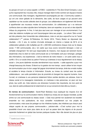 Mémoire professionnel – Page 108/117
Reproduction interdite sans autorisation préalable
du groupe ont suivi un cursus appelé « LITZEC : Leadership In The Zero Email Company » pour
qu’ils s’approprient leur nouveau rôle, chaque manager étant invité à animer son équipe à travers
une communauté. Des managers, régulièrement accompagnés par des « Community Leaders »
qui ont une vision globale de la démarche, des outils, de leurs usages et qui peuvent ainsi
capitaliser sur les succès collectés dans le groupe. Les collaborateurs ont également été formés
à appréhender ces nouveaux modes de communication. Un collaborateur qui « va retrouver
confiance dans sa valeur ajoutée dans l’entreprise, dans son expertise, ce qui est un des objectifs
initiaux du programme. In fine, il n’est plus seul avec son manager et son environnement. Il va
créer des relations multiples qui vont l’accompagner dans ses projets… La culture “Zéro e-mail”
est très présente chez l’ensemble des collaborateurs, mais on est plus aujourd’hui sur la "social
collaboration" »137
précise S-P.Bokobza. En février 2014, Thierry Breton se réjouissait des
résultats : « En 3 ans, le nombre d’e-mails échangés en interne a baissé de 60 % et la
collaboration globale a été multipliée par 20 » (300 000 contributions chaque mois sur le réseau
social, 7 500 communautés, etc.). Un cadre que nous avons rencontré témoigne « c’est un
véritable changement ! En tant que responsable de missions, mon équipe est rarement réunie,
disséminée chez le client et notre communauté est un formidable outil pour échanger, partager
des informations, nos expériences : c’est la mémoire de notre mission ». Un autre cadre nous a
confié « On a un accès direct au patron France qui s’adresse à nous régulièrement via le réseau
social ». Une jeune diplômée recrutée dernièrement nous raconte : « cette approche a pour moi
changé beaucoup de choses. D’abord sur la gestion de mon temps : savoir utiliser le bon moyen
de communication pour le bon usage fait gagner énormément de temps, évite les e-mails inutiles
et accélère le temps d’accès à l’information. Ensuite, au niveau du contact avec les autres
collaborateurs : ces outils permettent plus de proximité et changent les rapports humains. Avec
l’e-mail, on s’adresse à une personne totalement fictive cachée dernière une adresse. Avec le
réseau social et la messagerie instantanée, on s’adresse à des personnes, on peut voir leur
photo, leur profil, etc. Cela redonne une dimension humaine très importante, de mon point de
vue, dans le cadre professionnel et notamment en ce qui concerne le bien-être au travail ».
En termes de communication : Sarah-Pearl Bokobza nous expliquait les impacts d’un tel
fonctionnement sur la communication interne. D’abord au niveau de son équipe mondiale, qu’elle
anime sur une communauté du réseau social : « Cela nous permet non seulement de travailler
ensemble sur nos publications, de nous conseiller mutuellement sur nos projets de
communication, mais aussi de partager sur les initiatives locales, des initiatives que chacun peut
relayer auprès de ses propres communautés », précise-t-elle. « C’est surtout pour moi la
possibilité d’avoir une vision plus claire de ce qu’il se passe dans les régions et de pouvoir
reprendre facilement en global des bonnes pratiques locales. Mon rôle devient de plus en plus
137
Camille Laval. ibidem.
 