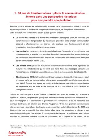 Mémoire professionnel – Page 10/117
Reproduction interdite sans autorisation préalable
1. 30 ans de transformations : placer la communication
interne dans une perspective historique
pour comprendre son évolution
Avant de pouvoir aborder les transformations actuelles de la communication interne, il nous est
apparu important de la placer dans une perspective historique, de comprendre son évolution.
Cette évolution peut se résumer à travers quatre grandes phases :
• De la fin des années 70 à la fin des années 80 : l’entreprise vient de connaître une
transformation de l’organisation du travail sans précédent et la fonction communication
apparaît « officiellement » ; en interne, elle explique son fonctionnement et son
organisation, en externe elle façonne son image,
• Les années 90 : dans un contexte de mondialisation de l’économie, la « com’ interne » se
professionnalise et s’outille pour mobiliser les collaborateurs cette fois autour de l’image
de l’entreprise ; les communicants internes se rassemblent avec l’Association Française
de la Communication Interne (Afci),
• Les années 2000 : phase de maturité de la communication interne, mais également de
maturité des collaborateurs qui ne sont plus naïfs face aux messages véhiculés par
l’entreprise ; une entreprise bousculée sur son rôle et sa responsabilité dans la société,
• Et enfin depuis 2010 : la transition numérique bouleverse la société et les usages ; peut-
on encore parler de communication interne avec une porosité interne/externe de plus en
plus forte ? Comme pour toutes les fonctions de l’entreprise, une réflexion en profondeur
est nécessaire sur les rôles et les missions de la « com’interne » pour s’adapter au
changement sociétal.
Doit-on en conclure que la « com’ interne » n’existait pas avant les années 80 ? Comme le
rappelle P.Labasse3
, les premières politiques d’information interne apparaissent au début du XXe
pour accompagner le « paternalisme » grandissant des entreprises. C’est la naissance des
journaux d’entreprise (le Bulletin des Usines Peugeot en 1918). Les premiers communicants
internes sont des « journalistes d’entreprise » qui exercent en toute indépendance. En 1955, une
étude montre que la majorité des sujets traités alors dans ces publications « internes » sont
essentiellement éloignés des activités économiques de l’entreprise : actualités des associations
sportives du personnel, conseils pour la vie quotidienne, etc. L’objectif est de divertir, on est
3
Labasse, Pierre. « Brève histoire de la communication interne » Les cahiers de la communication interne, no
25,
décembre 2009.
 