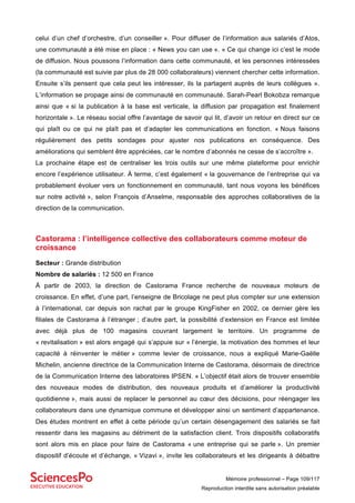Mémoire professionnel – Page 109/117
Reproduction interdite sans autorisation préalable
celui d’un chef d’orchestre, d’un conseiller ». Pour diffuser de l’information aux salariés d’Atos,
une communauté a été mise en place : « News you can use ». « Ce qui change ici c’est le mode
de diffusion. Nous poussons l’information dans cette communauté, et les personnes intéressées
(la communauté est suivie par plus de 28 000 collaborateurs) viennent chercher cette information.
Ensuite s’ils pensent que cela peut les intéresser, ils la partagent auprès de leurs collègues ».
L’information se propage ainsi de communauté en communauté. Sarah-Pearl Bokobza remarque
ainsi que « si la publication à la base est verticale, la diffusion par propagation est finalement
horizontale ». Le réseau social offre l’avantage de savoir qui lit, d’avoir un retour en direct sur ce
qui plaît ou ce qui ne plaît pas et d’adapter les communications en fonction. « Nous faisons
régulièrement des petits sondages pour ajuster nos publications en conséquence. Des
améliorations qui semblent être appréciées, car le nombre d’abonnés ne cesse de s’accroître ».
La prochaine étape est de centraliser les trois outils sur une même plateforme pour enrichir
encore l’expérience utilisateur. À terme, c’est également « la gouvernance de l’entreprise qui va
probablement évoluer vers un fonctionnement en communauté, tant nous voyons les bénéfices
sur notre activité », selon François d’Anselme, responsable des approches collaboratives de la
direction de la communication.
Castorama : l’intelligence collective des collaborateurs comme moteur de
croissance
Secteur : Grande distribution
Nombre de salariés : 12 500 en France
À partir de 2003, la direction de Castorama France recherche de nouveaux moteurs de
croissance. En effet, d’une part, l’enseigne de Bricolage ne peut plus compter sur une extension
à l’international, car depuis son rachat par le groupe KingFisher en 2002, ce dernier gère les
filiales de Castorama à l’étranger ; d’autre part, la possibilité d’extension en France est limitée
avec déjà plus de 100 magasins couvrant largement le territoire. Un programme de
« revitalisation » est alors engagé qui s’appuie sur « l’énergie, la motivation des hommes et leur
capacité à réinventer le métier » comme levier de croissance, nous a expliqué Marie-Gaëlle
Michelin, ancienne directrice de la Communication Interne de Castorama, désormais de directrice
de la Communication Interne des laboratoires IPSEN. « L’objectif était alors de trouver ensemble
des nouveaux modes de distribution, des nouveaux produits et d’améliorer la productivité
quotidienne », mais aussi de replacer le personnel au cœur des décisions, pour réengager les
collaborateurs dans une dynamique commune et développer ainsi un sentiment d’appartenance.
Des études montrent en effet à cette période qu’un certain désengagement des salariés se fait
ressentir dans les magasins au détriment de la satisfaction client. Trois dispositifs collaboratifs
sont alors mis en place pour faire de Castorama « une entreprise qui se parle ». Un premier
dispositif d’écoute et d’échange, « Vizavi », invite les collaborateurs et les dirigeants à débattre
 