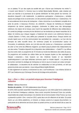 Mémoire professionnel – Page 110/117
Reproduction interdite sans autorisation préalable
sur un plateau TV sur des sujets de société tels que « Est-ce que l’entreprise me mérite ? »
« L’avenir est-il féminin ? » Comme nous le confiait Marie-Gaëlle Michelin, cette initiative est
aussi une réponse à la promesse de la grande distribution de faire grandir les hommes. Un
deuxième dispositif a été implémenté : la plateforme participative « Castoramoa », véritable
espace de partage et de co-construction. Un des premiers projets lancés sur « Castoramoa » fut
le renouvellement de la tenue de l’entreprise. « Cela a donné lieu à une libération complète de la
prise de parole, à beaucoup d’humour, de créativité », l’équipe de marketing se chargeant
simplement de donner quelques consignes, d’alimenter le débat avec des témoignages
extérieurs, les enjeux de la marque, pour nourrir les capacités de réflexions des collaborateurs.
Un comité de pilotage a ensuite pris les décisions sur les tendances qui étaient ressorties de ce
débat. Un binôme pour chaque magasin a finalement été convié à une cérémonie festive au
« Studio Gabriel » à Paris, avec défilé pour présenter la nouvelle tenue. Chaque binôme est
ensuite reparti avec un kit de communication leur permettant de « cascader » sur leur site les
principes de cette nouvelle tenue. De nombreux projets de co-construction (autour de
l’innovation, la satisfaction clients, etc.) ont été ainsi été menés sur « Castoramoa » permettant
de créer un lien entre les différents magasins, qui étaient jusqu’à présent très indépendants les
uns des autres. Troisième dispositif mis à disposition des collaborateurs : « CastoTV » qui diffuse
tous les lundis matin un programme de 10 minutes sur toutes les télévisions des salles de pause.
Ce programme est constitué de vidéos faites par les équipes locales ou des reportages de
l’équipe « corporate », mais toujours sur des initiatives locales et qui répondent
systématiquement à une ligne éditoriale commune ayant un double objectif : « le premier est
de montrer comment la stratégie de l’entreprise se met en œuvre à travers son acteur principal :
le collaborateur ; le deuxième est de valoriser ce collaborateur en tant qu’individu, en tant que
personne privée avec ses talents » nous indiquait Marie-Gaëlle Michelin.
À noter également en externe, le lancement du site « LesTrocsHeures » une initiative lancée en
2011 par Castorama pour l’échange d’heures de bricolage entre particuliers.
Axa : « One » « One » un portail unique pour favoriser l’intelligence
collective
Secteur : Banque Assurance
Nombre de salariés : 161 000 collaborateurs dans 59 pays.
En 2010, AXA souhaite rassembler l'ensemble du groupe sur une même plate-forme collaborative
afin de favoriser l'intelligence collective. Nous avons rencontré Emmanuel Frizon de Lamotte,
responsable des projets transversaux à la direction de la Communication d’Axa France, qui nous
a présenté le portail « One » lancé en 2012, après deux ans de réflexions et de tests. Ce portail
réunit, sur une même plateforme, un Intranet, un réseau social et un espace documentaire. La
particularité de la démarche est d’avoir placé ce portail comme un outil de travail clé au cœur de
 