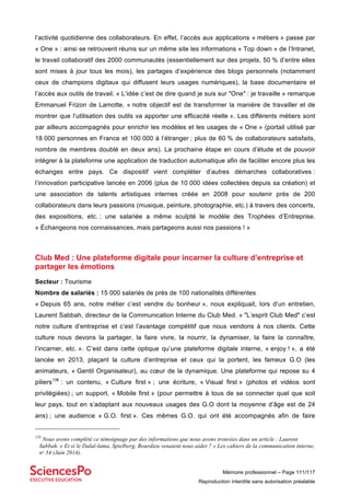 Mémoire professionnel – Page 111/117
Reproduction interdite sans autorisation préalable
l’activité quotidienne des collaborateurs. En effet, l’accès aux applications « métiers » passe par
« One » : ainsi se retrouvent réunis sur un même site les informations « Top down » de l’Intranet,
le travail collaboratif des 2000 communautés (essentiellement sur des projets, 50 % d’entre elles
sont mises à jour tous les mois), les partages d’expérience des blogs personnels (notamment
ceux de champions digitaux qui diffusent leurs usages numériques), la base documentaire et
l’accès aux outils de travail. « L’idée c’est de dire quand je suis sur "One" : je travaille » remarque
Emmanuel Frizon de Lamotte, « notre objectif est de transformer la manière de travailler et de
montrer que l’utilisation des outils va apporter une efficacité réelle ». Les différents métiers sont
par ailleurs accompagnés pour enrichir les modèles et les usages de « One » (portail utilisé par
18 000 personnes en France et 100 000 à l’étranger ; plus de 60 % de collaborateurs satisfaits,
nombre de membres doublé en deux ans). La prochaine étape en cours d’étude et de pouvoir
intégrer à la plateforme une application de traduction automatique afin de faciliter encore plus les
échanges entre pays. Ce dispositif vient compléter d’autres démarches collaboratives :
l’innovation participative lancée en 2006 (plus de 10 000 idées collectées depuis sa création) et
une association de talents artistiques internes créée en 2008 pour soutenir près de 200
collaborateurs dans leurs passions (musique, peinture, photographie, etc.) à travers des concerts,
des expositions, etc. ; une salariée a même sculpté le modèle des Trophées d’Entreprise.
« Échangeons nos connaissances, mais partageons aussi nos passions ! »
Club Med : Une plateforme digitale pour incarner la culture d’entreprise et
partager les émotions
Secteur : Tourisme
Nombre de salariés : 15 000 salariés de près de 100 nationalités différentes
« Depuis 65 ans, notre métier c’est vendre du bonheur », nous expliquait, lors d’un entretien,
Laurent Sabbah, directeur de la Communication Interne du Club Med. « "L’esprit Club Med" c’est
notre culture d’entreprise et c’est l’avantage compétitif que nous vendons à nos clients. Cette
culture nous devons la partager, la faire vivre, la nourrir, la dynamiser, la faire la connaître,
l’incarner, etc. ». C’est dans cette optique qu’une plateforme digitale interne, « enjoy ! », a été
lancée en 2013, plaçant la culture d’entreprise et ceux qui la portent, les fameux G.O (les
animateurs, « Gentil Organisateur), au cœur de la dynamique. Une plateforme qui repose su 4
piliers138
: un contenu, « Culture first » ; une écriture, « Visual first » (photos et vidéos sont
privilégiées) ; un support, « Mobile first » (pour permettre à tous de se connecter quel que soit
leur pays, tout en s’adaptant aux nouveaux usages des G.O dont la moyenne d’âge est de 24
ans) ; une audience « G.O. first ». Ces mêmes G.O. qui ont été accompagnés afin de faire
138
Nous avons complété ce témoignage par des informations que nous avons trouvées dans un article : Laurent
Sabbah. « Et si le Dalaï-lama, Spielberg, Bourdieu venaient nous aider ? » Les cahiers de la communication interne,
nᵒ 34 (Juin 2014).
 