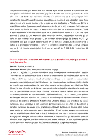 Mémoire professionnel – Page 112/117
Reproduction interdite sans autorisation préalable
comprendre à chacun qu’il pouvait être « un média » à part entière et mettre à disposition de tous
leurs propres expériences. Une plateforme qui permet donc de faire vivre au quotidien cet « esprit
Club Med », et d’aider les nouveaux arrivants à le comprendre et à se l’approprier. Pour
compléter le dispositif, Laurent Sabbah a souhaité que la réaction à une publication ne se fasse
pas à travers une simple fonction « like », mais via une application, « Wifeel », qui donne la
possibilité au lecteur de partager son émotion parmi les dix qui lui sont proposées (enthousiasme,
fierté, intérêt, déception, etc.). Selon lui « Aujourd’hui, Club Med est la seule entreprise en France
à avoir implémenté un tel mécanisme pour de la communication interne ». « C’est une façon
d’inscrire la culture du Club Med dans cette dimension affective, émotionnelle, humaine qui fait
partie de son identité » nous précise-t-il, en racontant le témoignage de certains G.O : « Ça
correspond à ce que l’on peut ressentir quand on est dans nos villages, c’est cohérent avec la
culture et la promesse d’entreprise ». « enjoy ! » comptabilise désormais 860 contenus bilingues,
plus de 3 400 inscrits depuis juillet 2013 (sur un objectif de 7 500 G.O) représentant 52
nationalités.
Société Générale : un débat collaboratif sur la transition numérique ouvert à
tous les salariés
Secteur : Banque, Assurance
Nombre de salariés : 150 000 collaborateurs dans 76 pays
De mai 2013 à juillet 2013, Société Générale a lancé une expérience collaborative qui a associé
l’ensemble de ses collaborateurs dans le monde à une démarche de co-construction. Ils ont été
invités à réfléchir aux mutations liées à la transition numérique et ont pu contribuer en soumettant
leurs propres suggestions sur trois thématiques : les changements en matière de relation clients,
les évolutions de leurs conditions de travail et les impacts sur les systèmes technologiques. Cette
démarche s’est déroulée en 4 étapes : une première étape de préparation (d’avril à mai) avec
près de 100 volontaires convaincus de l’initiative ; ensuite un mois de débat collaboratif (plus de
1000 idées proposées, 19 pays participants, 3000 commentaires, 12 000 « likes ») ; une période
de votes (16 000 votes collectés en 3 jours) ; un évènement pour clôturer la démarche avec des
personnes de renom (le philosophe Michel Serres, Christine Balagué vice présidente du conseil
numérique, etc.). L’initiative a non seulement permis de prioriser les choix et d’accélérer la
transition numérique du groupe (mise en place du télétravail, du Cloud, du Bigdata, etc.), mais a
aussi suscité un vrai engouement auprès des salariés « C’était extra de pouvoir commenter une
idée qui avait été émise à New-York et de voir, le lendemain, que mon commentaire avait été liké
à Singapore » témoigne un collaborateur. Par ailleurs, le réseau social, qui ne comptait que 8000
membres avant ce projet, a vu son nombre doubler à la fin du débat. Ce sont aujourd’hui près de
60 000 personnes inscrites, plus de 1000 communautés et 26 000 photos chargées.
 