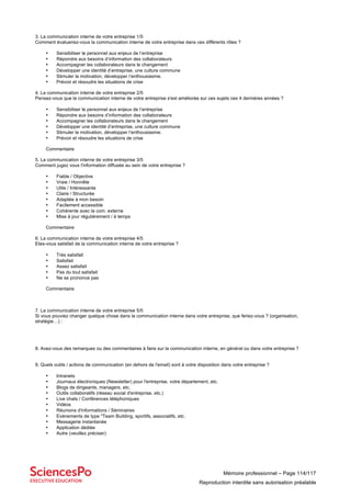 Mémoire professionnel – Page 114/117
Reproduction interdite sans autorisation préalable
3. La communication interne de votre entreprise 1/5
Comment évalueriez-vous la communication interne de votre entreprise dans ces différents rôles ?
• Sensibiliser le personnel aux enjeux de l’entreprise
• Répondre aux besoins d’information des collaborateurs
• Accompagner les collaborateurs dans le changement
• Développer une identité d’entreprise, une culture commune
• Stimuler la motivation, développer l’enthousiasme.
• Prévoir et résoudre les situations de crise
4. La communication interne de votre entreprise 2/5
Pensez-vous que la communication interne de votre entreprise s'est améliorée sur ces sujets ces 4 dernières années ?
• Sensibiliser le personnel aux enjeux de l’entreprise
• Répondre aux besoins d’information des collaborateurs
• Accompagner les collaborateurs dans le changement
• Développer une identité d’entreprise, une culture commune
• Stimuler la motivation, développer l’enthousiasme.
• Prévoir et résoudre les situations de crise
Commentaire
5. La communication interne de votre entreprise 3/5
Comment jugez vous l'information diffusée au sein de votre entreprise ?
• Fiable / Objective
• Vraie / Honnête
• Utile / Intéressante
• Claire / Structurée
• Adaptée à mon besoin
• Facilement accessible
• Cohérente avec la com. externe
• Mise à jour régulièrement / à temps
Commentaire
6. La communication interne de votre entreprise 4/5
Etes-vous satisfait de la communication interne de votre entreprise ?
• Très satisfait
• Satisfait
• Assez satisfait
• Pas du tout satisfait
• Ne se prononce pas
Commentaire
7. La communication interne de votre entreprise 5/5
Si vous pouviez changer quelque chose dans la communication interne dans votre entreprise, que feriez-vous ? (organisation,
stratégie…) :
8. Avez-vous des remarques ou des commentaires à faire sur la communication interne, en général ou dans votre entreprise ?
9. Quels outils / actions de communication (en dehors de l'email) sont à votre disposition dans votre entreprise ?
• Intranets
• Journaux électroniques (Newsletter) pour l'entreprise, votre département, etc.
• Blogs de dirigeants, managers, etc.
• Outils collaboratifs (réseau social d'entreprise, etc.)
• Live chats / Conférences téléphoniques
• Vidéos
• Réunions d'informations / Séminaires
• Evènements de type "Team Building, sportifs, associatifs, etc.
• Messagerie instantanée
• Application dédiée
• Autre (veuillez préciser)
 