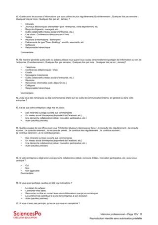 Mémoire professionnel – Page 115/117
Reproduction interdite sans autorisation préalable
10. Quelles sont les sources d'informations que vous utilisez le plus régulièrement (Quotidiennement ; Quelques fois par semaine ;
Quelques fois par mois ; Quelques fois par an ; Jamais) ?
• Intranets
• Journaux électroniques (Newsletter) pour l'entreprise, votre département, etc.
• Blogs de dirigeants, managers, etc.
• Outils collaboratifs (réseau social d'entreprise, etc.)
• Live chats / Conférences téléphoniques / Visio
• Vidéos
• Réunions d'informations / Séminaires
• Evènements de type "Team Building", sportifs, associatifs, etc.
• Collègues
• Responsable hiérarchique
Commentaire
11. De manière générale quels outils ou actions utilisez-vous quand vous voulez personnellement partager de l'information au sein de
l'entreprise (Quotidiennement ; Quelques fois par semaine ; Quelques fois par mois ; Quelques fois par an ; Jamais)?
• Téléphone
• Conférences téléphoniques / Visio
• Emails
• Messagerie instantanée
• Outils collaboratifs (réseau social d'entreprise, etc.)
• Réunions
• Rencontres informelles (café, déjeuner etc.)
• Collègues
• Responsable hiérarchique
Commentaire
12. Avez-vous des remarques ou des commentaires à faire sur les outils de communication interne, en général ou dans votre
entreprise ?
13. Est ce que votre entreprise a déjà mis en place :
• Des intranets ou blogs ouverts aux commentaires
• Un réseau social d'entreprise (équivalent de Facebook, etc.)
• Une démarche collaborative (débat, innovation participative, etc.)
• Autre (veuillez préciser)
14. Quelles usages de ces offres avez-vous ? (Attention plusieurs réponses par ligne : Je consulte très régulièrement ; Je consulte
souvent ; Je consulte rarement ; Je ne consulte jamais ; Je contribue très régulièrement ; Je contribue souvent ;
Je contribue rarement ; Je ne contribue jamais)
• Des intranets ou blogs ouverts aux commentaires
• Un réseau social d'entreprise (équivalent de Facebook, etc.)
• Une démarche collaborative (débat, innovation participative, etc.)
• Autre (veuillez préciser)
15. Si votre entreprise a déjà lancé une approche collaborative (débat, concours d'idées, innovation participative, etc.) avez vous
participé ?
• Oui
• Non
• Non applicable
Commentaire
16. Si vous avez participé, quelles ont été vos motivations ?
• Le plaisir de partager
• Confronter mes idées
• Rencontrer ou être en contact avec des collaborateurs que je ne connais pas
• Le sentiment de contribuer à la vie de l'entreprise, à son évolution
• Autre (veuillez préciser)
17. Si vous n'avez pas participé, qu'est-ce qui vous en a empêché ?
 