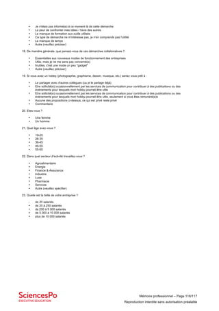 Mémoire professionnel – Page 116/117
Reproduction interdite sans autorisation préalable
• Je n'étais pas informé(e) à ce moment là de cette démarche
• La peur de confronter mes idées / l'avis des autres
• Le manque de formation aux outils utilisés
• Ce type de démarche ne m'intéresse pas, je n'en comprends pas l'utilité
• Le manque de temps
• Autre (veuillez préciser)
18. De manière générale, que pensez-vous de ces démarches collaboratives ?
• Essentielles aux nouveaux modes de fonctionnement des entreprises
• Utile, mais je ne me sens pas concerné(e)
• Inutiles, c'est une mode un peu "gadget"
• Autre (veuillez préciser)
19. Si vous avez un hobby (photographie, graphisme, dessin, musique, etc.) seriez vous prêt à :
• Le partager avec d'autres collègues (ou je le partage déjà)
• Etre sollicité(e) occasionnellement par les services de communication pour contribuer à des publications ou des
événements pour lesquels mon hobby pourrait être utile
• Etre sollicité(e) occasionnellement par les services de communication pour contribuer à des publications ou des
événements pour lesquels mon hobby pourrait être utile, seulement si vous êtes rémunéré(e)s
• Aucune des propositions ci-dessus, ce qui est privé reste privé
• Commentaire
20. Etes-vous ?
• Une femme
• Un homme
21. Quel âge avez-vous ?
• 19-25
• 26-35
• 36-45
• 46-55
• 55-65
22. Dans quel secteur d'activité travaillez-vous ?
• Agroalimentaire
• Energie
• Finance & Assurance
• Industrie
• Luxe
• Pharmacie
• Services
• Autre (veuillez spécifier)
23. Quelle est la taille de votre entreprise ?
- de 20 salariés
• de 20 à 250 salariés
• de 250 à 5 000 salariés
• de 5 000 à 10 000 salariés
• plus de 10 000 salariés
 