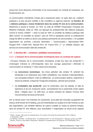 Mémoire professionnel – Page 11/117
Reproduction interdite sans autorisation préalable
encore loin d’une démarche d’information et de communication sur l’activité de l’entreprise, son
fonctionnement, etc.
La communication d’entreprise n’existe pas à proprement parler, on parle alors de « relations
publiques » le plus souvent confiées à des conseillers ou agences externes. La fonction de
« relations publiques » évolue timidement dans les années 70 vers de la communication.
Notamment à travers la révision, en 1974, du code de l’AFREP (l’Association Française des
Relations Publiques, créée en 1952, qui regroupe les professionnels des relations publiques)
comme le montre J.Walter4
: « dans le code de 1954, le conseiller de relations publiques était
défini comme "un conseiller en opinion"; celui de 1974 le représente comme un professionnel
chargé de définir et mettre en œuvre une politique permanente de communication ». En parallèle
apparaissent les premiers « services Information – Communication » (Saint-Gobain 1970,
Peugeot 1970, L’Oréal 1973, Renault 1973, Air France 1974,...)5
. La véritable éclosion des
services de communication date des années 80.
1.1 « Années 80 » : éclosion, paillettes et promesses
1.1.1 L’éclosion de la communication d’entreprise dans un contexte de rupture
« Pourquoi l’éclosion de la communication d’entreprise a-t-elle lieu dans les années 80 ? »
s’interrogent V.Brulois et J-M.Charpentier dans leur ouvrage passionnant « Refonder la
communication en entreprise »6
. Deux raisons sont évoquées :
• La concurrence économique : les chocs pétroliers des années 70, amènent les
entreprises à se restructurer pour rester compétitives. Les marchés s’internationalisent.
Les monopoles tombent. Il faut se différencier. La communication externe, notamment à
travers la publicité, va façonner l’image des entreprises, valoriser leurs produits.
• La contestation des années 68 : avec en arrière-plan, pour les salariés, le rejet du
taylorisme et de son compromis social : accroissement de la productivité contre salaire
élevé. « Gagner plus » ne suffit plus, un besoin pressant de replacer l’humain dans
l’environnement de travail se fait sentir.
Sur ce dernier point il est important de comprendre, qu’au-delà des avancées qu’apportent les
travaux de M.Crozier & E.Friedberg, puis de R.SainSaulieu sur la place et le rôle l’individu au sein
des organisations, une véritable réflexion de rupture s’installe au niveau du patronat français,
dans les années 70. Une réflexion, pour reconsidérer « l’organisation du travail et les rapports
4
Walter, Jacques. Directeur de communication / les avatars d’un mode-èle professionnel. Paris: Editions
L’Harmattan, 1995.
5
Le Moënne, Christian. « Communication “by smiling around” et crise managériale ». Réseaux, no 64, avril 1994.
6
Brulois, Vincent et Jean-Marie Charpentier. Refonder la communication en entreprise. FYP EDITIONS, 2013.
 