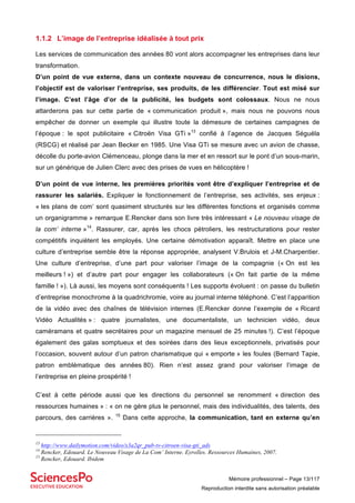 Mémoire professionnel – Page 13/117
Reproduction interdite sans autorisation préalable
1.1.2 L’image de l’entreprise idéalisée à tout prix
Les services de communication des années 80 vont alors accompagner les entreprises dans leur
transformation.
D’un point de vue externe, dans un contexte nouveau de concurrence, nous le disions,
l’objectif est de valoriser l’entreprise, ses produits, de les différencier. Tout est misé sur
l’image. C’est l’âge d’or de la publicité, les budgets sont colossaux. Nous ne nous
attarderons pas sur cette partie de « communication produit », mais nous ne pouvons nous
empêcher de donner un exemple qui illustre toute la démesure de certaines campagnes de
l’époque : le spot publicitaire « Citroën Visa GTi »13
confié à l’agence de Jacques Séguéla
(RSCG) et réalisé par Jean Becker en 1985. Une Visa GTi se mesure avec un avion de chasse,
décolle du porte-avion Clémenceau, plonge dans la mer et en ressort sur le pont d’un sous-marin,
sur un générique de Julien Clerc avec des prises de vues en hélicoptère !
D’un point de vue interne, les premières priorités vont être d’expliquer l’entreprise et de
rassurer les salariés. Expliquer le fonctionnement de l’entreprise, ses activités, ses enjeux :
« les plans de com’ sont quasiment structurés sur les différentes fonctions et organisés comme
un organigramme » remarque E.Rencker dans son livre très intéressant « Le nouveau visage de
la com’ interne »14
. Rassurer, car, après les chocs pétroliers, les restructurations pour rester
compétitifs inquiètent les employés. Une certaine démotivation apparaît. Mettre en place une
culture d’entreprise semble être la réponse appropriée, analysent V.Brulois et J-M.Charpentier.
Une culture d’entreprise, d’une part pour valoriser l’image de la compagnie (« On est les
meilleurs ! ») et d’autre part pour engager les collaborateurs (« On fait partie de la même
famille ! »). Là aussi, les moyens sont conséquents ! Les supports évoluent : on passe du bulletin
d’entreprise monochrome à la quadrichromie, voire au journal interne téléphoné. C’est l’apparition
de la vidéo avec des chaînes de télévision internes (E.Rencker donne l’exemple de « Ricard
Vidéo Actualités » : quatre journalistes, une documentaliste, un technicien vidéo, deux
caméramans et quatre secrétaires pour un magazine mensuel de 25 minutes !). C’est l’époque
également des galas somptueux et des soirées dans des lieux exceptionnels, privatisés pour
l’occasion, souvent autour d’un patron charismatique qui « emporte » les foules (Bernard Tapie,
patron emblématique des années 80). Rien n’est assez grand pour valoriser l’image de
l’entreprise en pleine prospérité !
C’est à cette période aussi que les directions du personnel se renomment « direction des
ressources humaines » : « on ne gère plus le personnel, mais des individualités, des talents, des
parcours, des carrières ». 15
Dans cette approche, la communication, tant en externe qu’en
13
http://www.dailymotion.com/video/x3a2qr_pub-tv-citroen-visa-gti_ads
14
Rencker, Edouard. Le Nouveau Visage de La Com’ Interne. Eyrolles. Ressources Humaines, 2007.
15
Rencker, Edouard. Ibidem
 