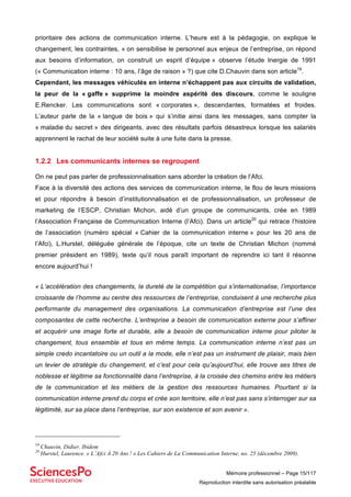 Mémoire professionnel – Page 15/117
Reproduction interdite sans autorisation préalable
prioritaire des actions de communication interne. L’heure est à la pédagogie, on explique le
changement, les contraintes, « on sensibilise le personnel aux enjeux de l’entreprise, on répond
aux besoins d’information, on construit un esprit d’équipe » observe l’étude Inergie de 1991
(« Communication interne : 10 ans, l’âge de raison » ?) que cite D.Chauvin dans son article19
.
Cependant, les messages véhiculés en interne n’échappent pas aux circuits de validation,
la peur de la « gaffe » supprime la moindre aspérité des discours, comme le souligne
E.Rencker. Les communications sont « corporates », descendantes, formatées et froides.
L’auteur parle de la « langue de bois » qui s’initie ainsi dans les messages, sans compter la
« maladie du secret » des dirigeants, avec des résultats parfois désastreux lorsque les salariés
apprennent le rachat de leur société suite à une fuite dans la presse.
1.2.2 Les communicants internes se regroupent
On ne peut pas parler de professionnalisation sans aborder la création de l’Afci.
Face à la diversité des actions des services de communication interne, le flou de leurs missions
et pour répondre à besoin d’institutionnalisation et de professionnalisation, un professeur de
marketing de l’ESCP, Christian Michon, aidé d’un groupe de communicants, crée en 1989
l’Association Française de Communication Interne (l’Afci). Dans un article20
qui retrace l’histoire
de l’association (numéro spécial « Cahier de la communication interne » pour les 20 ans de
l’Afci), L.Hurstel, déléguée générale de l’époque, cite un texte de Christian Michon (nommé
premier président en 1989), texte qu’il nous paraît important de reprendre ici tant il résonne
encore aujourd’hui !
« L’accélération des changements, la dureté de la compétition qui s’internationalise, l’importance
croissante de l’homme au centre des ressources de l’entreprise, conduisent à une recherche plus
performante du management des organisations. La communication d’entreprise est l’une des
composantes de cette recherche. L’entreprise a besoin de communication externe pour s’affiner
et acquérir une image forte et durable, elle a besoin de communication interne pour piloter le
changement, tous ensemble et tous en même temps. La communication interne n’est pas un
simple credo incantatoire ou un outil a la mode, elle n’est pas un instrument de plaisir, mais bien
un levier de stratégie du changement, et c’est pour cela qu’aujourd’hui, elle trouve ses titres de
noblesse et légitime sa fonctionnalité dans l’entreprise, à la croisée des chemins entre les métiers
de la communication et les métiers de la gestion des ressources humaines. Pourtant si la
communication interne prend du corps et crée son territoire, elle n’est pas sans s’interroger sur sa
légitimité, sur sa place dans l’entreprise, sur son existence et son avenir ».
19
Chauvin, Didier. Ibidem
20
Hurstel, Laurence. « L’Afci À 20 Ans ! » Les Cahiers de La Communication Interne, no. 25 (décembre 2009).
 