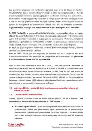 Mémoire professionnel – Page 16/117
Reproduction interdite sans autorisation préalable
Les premières rencontres sont rapidement organisées sous forme de débats et d’ateliers.
Christian Michon, dans la première lettre d’information en 1991, exprime son souhait de « faire de
la communication interne une science appliquée et une fonction reconnue à sa juste valeur ».
Pour accélérer son développement (l’association ne compte que 20 adhérents en 1992) et mener
à bien ses missions (professionnaliser, échanger, rayonner), l’Afci s’associe avec un cabinet de
conseil en management et communication Inergie. Dès lors les adhésions s’accélèrent.
Aujourd’hui l’Afci regroupe près de 500 membres de plus 400 organisations différentes.
En 1994, l’Afci publie le premier référentiel de la fonction communication interne avec pour
objectif de cadrer la fonction et définir ses missions, ses pratiques. Ce référentiel s’articule
autour de 6 activités : investigation et études, conseils aux managers, information, animation et
coordination, organisation des manifestations, formation à la communication. Ce référentiel sera
adapté en 2005, nous le verrons plus tard, pour répondre aux évolutions des entreprises.
En 1997, est publié le premier numéro des « Cahiers de la communication interne », véritable
vitrine de l’Afci, comme l’indique L.Hurstel.
Enfin en 1999, l’Afci se dote d’un organisme de formation avec les « Universités Afci de la
communication interne » pour développer les compétences des communicants. La profession
s’est définitivement ancrée dans les organisations.
Nous pouvons citer également le travail de l’UJJEF (« Union des Journaux d’Entreprise de
France ») qui va œuvrer dans les années 80-90 à légitimer la place de la communication dans
l’entreprise et le rôle du journal d’entreprise dans cette fonction. Créée en 1947 pour fédérer les
professionnels de la presse d’entreprise, cette organisation va progressivement s’ouvrir à tous les
métiers de la communication d’entreprise. Renommé en 2003 « UJJEF — Communication et
Entreprise », et avec plus de 1 700 adhérents, elle est aujourd’hui la plus importante association
des métiers de la communication institutionnelle en France.
1.3 « Années 2000 » : maturité de la fonction communication interne et
remise en cause
1.3.1 La maturité des communicants…
Comme l’explique E.Rencker, « avec les années 2000 on passe à l’ère de la maturité ». Une
maturité qui se retrouve à tous les niveaux de la « com ‘interne » :
• Au niveau organisationnel : quand elle n’est pas rattachée aux ressources humaines, la
communication interne fait généralement partie désormais de la communication
d’entreprise ou communication institutionnelle, (ou « com’ corporate »), qui réunit toutes
les fonctions en charge de la promotion de l’entreprise (l’institution) que ce soit en externe
ou interne.
 