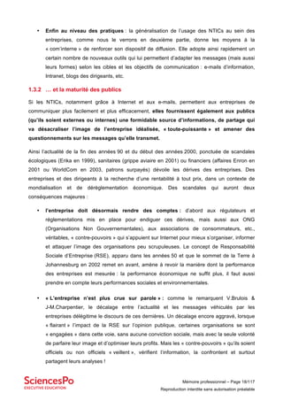 Mémoire professionnel – Page 18/117
Reproduction interdite sans autorisation préalable
• Enfin au niveau des pratiques : la généralisation de l’usage des NTICs au sein des
entreprises, comme nous le verrons en deuxième partie, donne les moyens à la
« com’interne » de renforcer son dispositif de diffusion. Elle adopte ainsi rapidement un
certain nombre de nouveaux outils qui lui permettent d’adapter les messages (mais aussi
leurs formes) selon les cibles et les objectifs de communication : e-mails d’information,
Intranet, blogs des dirigeants, etc.
1.3.2 … et la maturité des publics
Si les NTICs, notamment grâce à Internet et aux e-mails, permettent aux entreprises de
communiquer plus facilement et plus efficacement, elles fournissent également aux publics
(qu’ils soient externes ou internes) une formidable source d’informations, de partage qui
va désacraliser l’image de l’entreprise idéalisée, « toute-puissante » et amener des
questionnements sur les messages qu’elle transmet.
Ainsi l’actualité de la fin des années 90 et du début des années 2000, ponctuée de scandales
écologiques (Erika en 1999), sanitaires (grippe aviaire en 2001) ou financiers (affaires Enron en
2001 ou WorldCom en 2003, patrons surpayés) dévoile les dérives des entreprises. Des
entreprises et des dirigeants à la recherche d’une rentabilité à tout prix, dans un contexte de
mondialisation et de dérèglementation économique. Des scandales qui auront deux
conséquences majeures :
• l’entreprise doit désormais rendre des comptes : d’abord aux régulateurs et
réglementations mis en place pour endiguer ces dérives, mais aussi aux ONG
(Organisations Non Gouvernementales), aux associations de consommateurs, etc.,
véritables, « contre-pouvoirs » qui s’appuient sur Internet pour mieux s’organiser, informer
et attaquer l’image des organisations peu scrupuleuses. Le concept de Responsabilité
Sociale d’Entreprise (RSE), apparu dans les années 50 et que le sommet de la Terre à
Johannesburg en 2002 remet en avant, amène à revoir la manière dont la performance
des entreprises est mesurée : la performance économique ne suffit plus, il faut aussi
prendre en compte leurs performances sociales et environnementales.
• « L’entreprise n’est plus crue sur parole » : comme le remarquent V.Brulois &
J-M.Charpentier, le décalage entre l’actualité et les messages véhiculés par les
entreprises délégitime le discours de ces dernières. Un décalage encore aggravé, lorsque
« flairant » l’impact de la RSE sur l’opinion publique, certaines organisations se sont
« engagées » dans cette voie, sans aucune conviction sociale, mais avec la seule volonté
de parfaire leur image et d’optimiser leurs profits. Mais les « contre-pouvoirs » qu’ils soient
officiels ou non officiels « veillent », vérifient l’information, la confrontent et surtout
partagent leurs analyses !
 