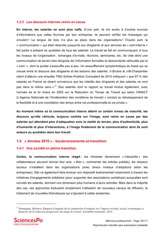 Mémoire professionnel – Page 19/117
Reproduction interdite sans autorisation préalable
1.3.3 Les discours internes remis en cause
En interne, les salariés ne sont plus naïfs. D’une part, ils ont accès à d’autres sources
d’informations que celles fournies par leur entreprise, ils peuvent vérifier les messages qui
circulent ! La langue de bois n’a plus sa place dans les organisations ! D’autre part, la
« communication » qui était réservée jusque-là aux dirigeants et aux services de « com’interne »
fait partie à présent du quotidien de tous les salariés. Le travail se fait en communiquant, à tous
les niveaux de l’organisation : échanges d’e-mails, réunions, séminaires, etc. Se crée alors une
communication de terrain bien éloignée de l’information formatée et descendante véhiculée par la
« com’ », dont la portée s’essouffle peu à peu. Un essoufflement symptomatique du fossé qui se
creuse entre le discours des dirigeants et les besoins des salariés. V.Brulois & J-M.Charpentier
citent d’ailleurs une enquête TNS–Sofres–Publicis Consultant de 2010 indiquant « que 87 % des
salariés en France se disent convaincus que les intérêts des dirigeants et des salariés ne vont
pas dans le même sens ».21
Des salariés dont le rapport au travail évolue également, avec
l’arrivée de la loi Aubry en 2002 sur la Réduction du Temps de Travail qui selon l’ANACT
(L’Agence Nationale de l’Amélioration des conditions de travail) « conduit au développement de
la flexibilité et à une conciliation des temps entre vie professionnelle et vie privée ».
Au moment même où la communication interne atteint un certain niveau de maturité, les
discours qu’elle véhicule, toujours centrés sur l’image, sont remis en cause par des
salariés qui attendent plus d’adéquation avec la réalité du terrain, plus d’authenticité, plus
d’humanité et plus d’interactions, à l’image finalement de la communication dont ils sont
acteurs au quotidien dans leur travail.
1.4 « Années 2010 » : bouleversements et transition
1.4.1 Une société en pleine transition
Certes, la communication interne réagit : les Intranets deviennent « interactifs » (les
collaborateurs peuvent donner leur avis, « liker », commenter les articles publiés), les réseaux
sociaux s’installent dans les organisations (avec divers niveaux d’adoptions selon les
entreprises). Elle va également faire évoluer son dispositif évènementiel notamment à travers les
initiatives d’engagements solidaires (pour supporter des associations caritatives) auxquelles sont
conviés les salariés, donnant une dimension plus humaine à leurs activités. Mais dans la majorité
des cas, ces approches traduisent simplement l’utilisation de nouveaux canaux de diffusion, le
traitement de nouvelles thématiques qui s’ajoutent à celles existantes.
21
Romagnan, Barbara. Rapport d’enquête de la commission d’enquête sur l’impact sociétal, social, économique et
financier de la réduction progressive du temps de travail. Assemblée nationale, 2014.
 