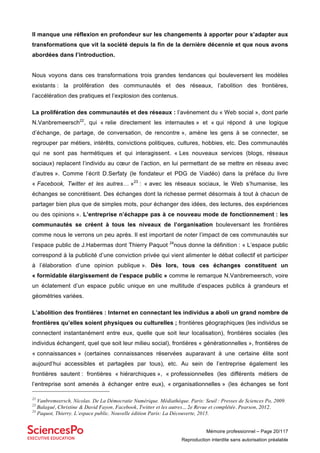 Mémoire professionnel – Page 20/117
Reproduction interdite sans autorisation préalable
Il manque une réflexion en profondeur sur les changements à apporter pour s’adapter aux
transformations que vit la société depuis la fin de la dernière décennie et que nous avons
abordées dans l’introduction.
Nous voyons dans ces transformations trois grandes tendances qui bouleversent les modèles
existants : la prolifération des communautés et des réseaux, l’abolition des frontières,
l’accélération des pratiques et l’explosion des contenus.
La prolifération des communautés et des réseaux : l’avènement du « Web social », dont parle
N.Vanbremeersch22
, qui « relie directement les internautes » et « qui répond à une logique
d’échange, de partage, de conversation, de rencontre », amène les gens à se connecter, se
regrouper par métiers, intérêts, convictions politiques, cultures, hobbies, etc. Des communautés
qui ne sont pas hermétiques et qui interagissent. « Les nouveaux services (blogs, réseaux
sociaux) replacent l’individu au cœur de l’action, en lui permettant de se mettre en réseau avec
d’autres ». Comme l’écrit D.Serfaty (le fondateur et PDG de Viadéo) dans la préface du livre
« Facebook, Twitter et les autres… »23
: « avec les réseaux sociaux, le Web s’humanise, les
échanges se concrétisent. Des échanges dont la richesse permet désormais à tout à chacun de
partager bien plus que de simples mots, pour échanger des idées, des lectures, des expériences
ou des opinions ». L’entreprise n’échappe pas à ce nouveau mode de fonctionnement : les
communautés se créent à tous les niveaux de l’organisation bouleversant les frontières
comme nous le verrons un peu après. Il est important de noter l’impact de ces communautés sur
l’espace public de J.Habermas dont Thierry Paquot 24
nous donne la définition : « L’espace public
correspond à la publicité d’une conviction privée qui vient alimenter le débat collectif et participer
à l’élaboration d’une opinion publique ». Dès lors, tous ces échanges constituent un
« formidable élargissement de l’espace public » comme le remarque N.Vanbremeersch, voire
un éclatement d’un espace public unique en une multitude d’espaces publics à grandeurs et
géométries variées.
L’abolition des frontières : Internet en connectant les individus a aboli un grand nombre de
frontières qu’elles soient physiques ou culturelles ; frontières géographiques (les individus se
connectent instantanément entre eux, quelle que soit leur localisation), frontières sociales (les
individus échangent, quel que soit leur milieu social), frontières « générationnelles », frontières de
« connaissances » (certaines connaissances réservées auparavant à une certaine élite sont
aujourd’hui accessibles et partagées par tous), etc. Au sein de l’entreprise également les
frontières sautent : frontières « hiérarchiques », « professionnelles (les différents métiers de
l’entreprise sont amenés à échanger entre eux), « organisationnelles » (les échanges se font
22
Vanbremeersch, Nicolas. De La Démocratie Numérique. Médiathèque. Paris: Seuil : Presses de Sciences Po, 2009.
23
Balagué, Christine & David Fayon. Facebook, Twitter et les autres... 2e Revue et complétée. Pearson, 2012.
24
Paquot, Thierry. L’espace public. Nouvelle édition Paris: La Découverte, 2015.
 