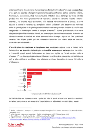 Mémoire professionnel – Page 21/117
Reproduction interdite sans autorisation préalable
entre les différents départements d’une entreprise). Enfin, l’entreprise n’est plus un vase clos :
d’une part, les salariés échangent régulièrement avec les différentes parties prenantes (clients,
fournisseurs, associations, etc.), mais surtout ils n’hésitent pas à échanger sur leurs activités
privées dans leur milieu professionnel et vice-versa, créant une véritable porosité « interne-
externe », sur laquelle nous reviendrons. « Le rapport intérieur/extérieur a changé, et c’est
souvent la culture de l’extérieur qui s’impose » précise D.Wolton25
. Une disparition de frontières
entre la sphère privée et la sphère professionnelle qui se fait également ressentir au niveau des
usages liés à la technologie, comme le souligne B.Menard26
: « alors qu’auparavant, et ce fut le
cas pendant plusieurs dizaines d’années, les technologies de l’information dédiées au monde de
l’entreprise tiraient le marché, en terme d’innovations et d’usages, aujourd’hui c’est quasiment
l’inverse : les usages privés, par des utilisateurs disposant d’un niveau élevé de maturité,
bousculent les entreprises ».
L’accélération des pratiques et l’explosion des contenus : comme nous le disions dans
l’introduction, les nouvelles technologies ont modifié notre rapport au temps, tout s’accélère.
« L’humanité produit autant d’informations en deux jours qu’elle ne l’a fait en deux millions
d’années »27
. Les deux schémas qui suivent illustrent ce phénomène. Le premier montre le temps
qu’il a fallu à différents « médias » pour atteindre un niveau d’adoption de masse (50 millions
d’utilisateurs) :
Temps pour atteindre 50 millions d’utilisateurs
28
La comparaison est impressionnante : quand il a fallu 38 ans à la radio pour atteindre ce niveau,
il n’a fallu qu’un mois au jeu Angry Birds (application pour téléphones mobiles) pour y arriver.
25
Wolton, Dominique. « Pourquoi La Communication Des Entreprises Est Devenue Inaudible. » Le Monde Economie,
novembre 2012.
26
Ménard, Bruno. L’entreprise numérique : Quelles stratégies pour 2015 ?Editions Nuvis, 2010.
27
Gabriel, Siméon. « Données Le Vertige. » Libération, décembre 2012.
28
Schéma construit à partir des sources suivantes : http://fr.slideshare.net/ValaAfshar/50-stunning-mobile-
statisticsvalaafshar & http://visual.ly/reaching-50-million-users
Angry&Birds&
Instagram&
Ipod&
Facebook&
Internet&
Télévision&
Radio&Radio&
Télévision&
Internet&
Facebook&
Ipod&
Instagram&
Angry&Birds&
38&ans&
13&ans&
4&ans&
3.5&ans&
6&mois&
1&mois&
3&ans&
 