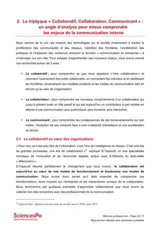 Mémoire professionnel – Page 23/117
Reproduction interdite sans autorisation préalable
2. Le triptyque « Collaboratif, Collaborateur, Communicant » :
un angle d’analyse pour mieux comprendre
les enjeux de la communication interne
Nous venons de le voir, les impacts des technologies sur la société (notamment à travers la
prolifération des communautés et des réseaux, l’abolition des frontières, l’accélération des
pratiques et l’explosion des contenus) amènent la fonction « communication en entreprise » à
s’interroger sur son rôle. Pour essayer d’appréhender ses nouveaux enjeux, nous avons orienté
nos recherches autour de 3 axes :
• Le collaboratif : pour comprendre ce que nous appelons « l’ère collaborative » et
comment l’avènement des outils collaboratifs, en connectant les individus et en abolissant
les frontières, bouleversent les modèles existants et les modes de communication tant en
dehors qu’au sein de l’organisation,
• Le collaborateur : pour comprendre les nouveaux comportements d’un collaborateur qui
jusqu’à présent avait un rôle passif et qui est aujourd’hui un contributeur à part entière en
attente d’une communication plus authentique, plus humaine, plus interactive,
• Le communicant : pour comprendre les conséquences de ces bouleversements sur son
métier, l’évolution de ses missions face à une multiplicité d’émetteurs et une accélération
du temps.
2.1 Le collaboratif au cœur des organisations
« Pour moi, ce n’est pas l’ère de l’information, c’est l’ère de l’intelligence en réseau. C’est une ère
de grandes promesses, une ère de collaboration »31
explique D.Tapscott, un des spécialistes
mondiaux de l’innovation et de l’économie digitale, auteur avec A.Williams du best-seller
« Wikinomics ».
D.Tapscott résume parfaitement le changement que nous vivons : la collaboration est
aujourd’hui au cœur de nos modes de fonctionnement et bouleverse nos modes de
communication. Nous avons donc pensé qu’il était essentiel de comprendre ces
transformations, leurs impacts sur l’entreprise et les mécanismes sociaux de la collaboration.
Nous terminerons par quelques exemples d’approches collaboratives que nous avons pu
collecter lors des rencontres avec des professionnels de la communication.
31
Tapscott Don : Quatre principes pour un monde ouvert, TEDx, juin 2012.
 