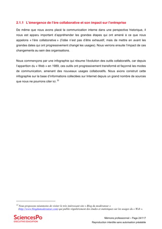 Mémoire professionnel – Page 24/117
Reproduction interdite sans autorisation préalable
2.1.1 L’émergence de l’ère collaborative et son impact sur l’entreprise
De même que nous avons placé la communication interne dans une perspective historique, il
nous est apparu important d’appréhender les grandes étapes qui ont amené à ce que nous
appelons « l’ère collaborative » (l’idée n’est pas d’être exhaustif, mais de mettre en avant les
grandes dates qui ont progressivement changé les usages). Nous verrons ensuite l’impact de ces
changements au sein des organisations.
Nous commençons par une infographie qui résume l’évolution des outils collaboratifs, car depuis
l’apparition du « Web » en 1989, ces outils ont progressivement transformé et façonné les modes
de communication, amenant des nouveaux usages collaboratifs. Nous avons construit cette
infographie sur la base d’informations collectées sur Internet depuis un grand nombre de sources
que nous ne pourrons citer ici. 32
32
Nous proposons néanmoins de visiter le très intéressant site « Blog du modérateur »
(http://www.blogdumoderateur.com) qui publie régulièrement des études et statistiques sur les usages du « Web ».
 