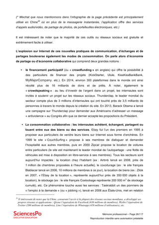 Mémoire professionnel – Page 26/117
Reproduction interdite sans autorisation préalable
(* Wechat que nous mentionnons dans l’infographie de la page précédente est principalement
utilisé en Chine33
où en plus de la messagerie instantanée, l’application offre des services
d’appels audio/vidéo, de partage de photos, de portefeuilles électroniques, etc.)
Il est intéressant de noter que la majorité de ces outils ou réseaux sociaux est gratuite et
extrêmement facile à utiliser.
L’explosion sur Internet de ces nouvelles pratiques de communication, d’échanges et de
partages bouleverse également les modes de consommation. On parle alors d’économie
de partage ou d’économie collaborative qui comprend deux grandes notions :
• le financement participatif (ou « crowdfunding » en anglais) qui offre la possibilité à
des particuliers de financer des projets (KickStarter, Ulule, KissKissBankBank,
MyMajorCompany. etc.). En 2014, environ 300 plateformes dans le monde ont ainsi
récolté plus de 16 milliards de dons et de prêts. À noter, également le
« crowdspeaking » : au lieu d’investir de l’argent dans un projet, les internautes sont
invités à soutenir un projet sur les réseaux sociaux. Thunderclap, le leader mondial du
secteur compte plus de 3 millions d’internautes qui ont touché près de 3,5 milliards de
personnes à travers le monde depuis la création du site. En 2013, Barack Obama a lancé
une campagne sur Thunderclap pour demander aux Américains d’adresser un message
« antiviolence » au Congrès afin que ce dernier accepte les propositions du Président.
• La consommation collaborative : les internautes achètent, échangent, partagent ou
louent entre eux des biens ou des services. Ebay fut l’un des premiers en 1995 à
proposer aux particuliers de vendre leurs biens sur Internet sous forme d’enchères. En
1999 le site « CouchSurfing » propose à ses membres de dialoguer et demander
l’hospitalité aux autres membres, puis en 2000 Zipcar propose la location de voitures
entre particuliers (le site est maintenant le leader mondial de l’autopartage : une flotte de
véhicules est mise à disposition en libre-service à ses membres). Tous les secteurs sont
aujourd’hui impactés : la location chez l’habitant (ex : Airbnb lancé en 2008, près de
1 million de chambres proposées à l’heure actuelle), le covoiturage (ex : le site français
Blablacar lancé en 2006, 10 millions de membres à ce jour), la location de biens (ex : Zilok
en 2007, « l’Ebay de la location », représente aujourd’hui près de 350 000 objets à la
location), le stockage (ex : le site français Costockage représente 200 000 m3
de stockage
cumulé), etc. Ce phénomène touche aussi les services : Taskrabbit un des pionniers de
« l’emploi à la demande » (ou « jobbing »), lancé en 2008 aux États-Unis, met en relation
33
Il intéressant de noter que la Chine, censurant l’accès à la plupart des réseaux sociaux mondiaux, a développé ses
propres réseaux et applications : Qzone l’équivalent de Facebook (630 millions de membres), Weibo l’équivalent de
Twitter (500 millions de membres), Line l’équivalent de Whatsapp (450 millions d’utilisateurs), etc.
 