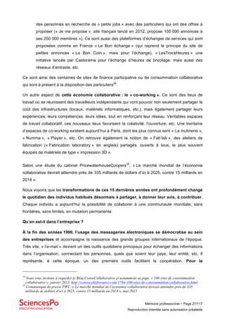 Mémoire professionnel – Page 27/117
Reproduction interdite sans autorisation préalable
des personnes en recherche de « petits jobs » avec des particuliers qui ont des offres à
proposer (« Je me propose », site français lancé en 2012, propose 100 000 annonces à
ses 250 000 membres »). Ce sont aussi des plateformes d’échanges de services qui sont
proposées comme en France « Le Bon échange » (qui reprend le principe du site de
petites annonces « Le Bon Coin », mais pour l’échange), « LesTrocsHeures » une
initiative lancée par Castorama pour l’échange d’heures de bricolage, mais aussi des
réseaux d’entraide, etc.
Ce sont ainsi des centaines de sites de finance participative ou de consommation collaborative
qui sont à présent à la disposition des particuliers34
.
Un autre aspect de cette économie collaborative : le « co-working ». Ce sont des lieux de
travail où se réunissent des travailleurs indépendants qui vont pouvoir non seulement partager le
coût des infrastructures (locaux, matériels informatiques, etc.), mais également partager leurs
expériences, leurs compétences, leurs idées, tout en renforçant leur réseau. Véritables espaces
de travail collaboratif, ces nouveaux lieux favorisent la créativité, l’ouverture, etc. Une trentaine
d’espaces de co-working existent aujourd’hui à Paris, dont les plus connus sont « La mutinerie »,
« Numma », « Player », etc. On retrouve également la notion de « Fab’lab », des ateliers de
fabrication (« Fabrication laboratory » en anglais) partagés, ouverts à tous, le plus souvent
équipés de matériels de type « impression 3D ».
Selon une étude du cabinet PricewaterhouseCoopers35
, « Le marché mondial de l’économie
collaborative devrait atteindre près de 335 milliards de dollars d’ici à 2025, contre 15 milliards en
2014 ».
Nous voyons que les transformations de ces 15 dernières années ont profondément changé
le quotidien des individus habitués désormais à partager, à donner leur avis, à contribuer.
Chaque individu a aujourd’hui la possibilité de collaborer à une communauté mondiale, sans
frontières, sans limites, en mutation permanente.
Qu’en est-il dans l’entreprise ?
À la fin des années 1990, l’usage des messageries électroniques se démocratise au sein
des entreprises et accompagne la naissance des grands groupes internationaux de l’époque.
Très vite, « l’e-mail » devient un des outils quotidiens principaux pour échanger des informations
dans l’organisation, connectant les personnes, quels que soient leur pays, leur entité, etc. Il
représente, à cette époque, un des premiers outils facilitant la coopération. Pour la
34
Nous vous invitons à regarder le Blog ConsoCollaborative et notamment sa page. « 100 sites de consommation
collaborative », janvier 2013. http://consocollaborative.com/1704-100-sites-de-consommation-collaborative.html.
35
Communiqué de presse PWC. « Le marché mondial de l’économie collaborative devrait atteindre près de 335
milliards de dollars d’ici à 2025, contre 15 milliards en 2014 », mai 2015
 