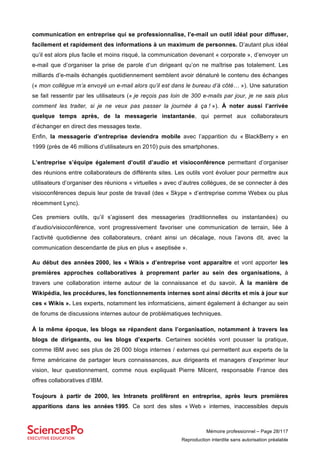 Mémoire professionnel – Page 28/117
Reproduction interdite sans autorisation préalable
communication en entreprise qui se professionnalise, l’e-mail un outil idéal pour diffuser,
facilement et rapidement des informations à un maximum de personnes. D’autant plus idéal
qu’il est alors plus facile et moins risqué, la communication devenant « corporate », d’envoyer un
e-mail que d’organiser la prise de parole d’un dirigeant qu’on ne maîtrise pas totalement. Les
milliards d’e-mails échangés quotidiennement semblent avoir dénaturé le contenu des échanges
(« mon collègue m’a envoyé un e-mail alors qu’il est dans le bureau d’à côté… »). Une saturation
se fait ressentir par les utilisateurs (« je reçois pas loin de 300 e-mails par jour, je ne sais plus
comment les traiter, si je ne veux pas passer la journée à ça ! »). À noter aussi l’arrivée
quelque temps après, de la messagerie instantanée, qui permet aux collaborateurs
d’échanger en direct des messages texte.
Enfin, la messagerie d’entreprise deviendra mobile avec l’apparition du « BlackBerry » en
1999 (près de 46 millions d’utilisateurs en 2010) puis des smartphones.
L’entreprise s’équipe également d’outil d’audio et visioconférence permettant d’organiser
des réunions entre collaborateurs de différents sites. Les outils vont évoluer pour permettre aux
utilisateurs d’organiser des réunions « virtuelles » avec d’autres collègues, de se connecter à des
visioconférences depuis leur poste de travail (des « Skype » d’entreprise comme Webex ou plus
récemment Lync).
Ces premiers outils, qu’il s’agissent des messageries (traditionnelles ou instantanées) ou
d’audio/visioconférence, vont progressivement favoriser une communication de terrain, liée à
l’activité quotidienne des collaborateurs, créant ainsi un décalage, nous l’avons dit, avec la
communication descendante de plus en plus « aseptisée ».
Au début des années 2000, les « Wikis » d’entreprise vont apparaître et vont apporter les
premières approches collaboratives à proprement parler au sein des organisations, à
travers une collaboration interne autour de la connaissance et du savoir. À la manière de
Wikipédia, les procédures, les fonctionnements internes sont ainsi décrits et mis à jour sur
ces « Wikis ». Les experts, notamment les informaticiens, aiment également à échanger au sein
de forums de discussions internes autour de problématiques techniques.
À la même époque, les blogs se répandent dans l’organisation, notamment à travers les
blogs de dirigeants, ou les blogs d’experts. Certaines sociétés vont pousser la pratique,
comme IBM avec ses plus de 26 000 blogs internes / externes qui permettent aux experts de la
firme américaine de partager leurs connaissances, aux dirigeants et managers d’exprimer leur
vision, leur questionnement, comme nous expliquait Pierre Milcent, responsable France des
offres collaboratives d’IBM.
Toujours à partir de 2000, les Intranets prolifèrent en entreprise, après leurs premières
apparitions dans les années 1995. Ce sont des sites « Web » internes, inaccessibles depuis
 