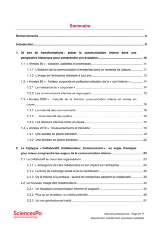 Mémoire professionnel – Page 2/117
Reproduction interdite sans autorisation préalable
Sommaire
Remerciements ................................................................................................................................. 4	
Introduction....................................................................................................................................... 6	
1.	 30 ans de transformations : placer la communication interne dans une
perspective historique pour comprendre son évolution....................................................... 10	
1.1	 « Années 80 » : éclosion, paillettes et promesses............................................................... 11	
1.1.1	 L’éclosion de la communication d’entreprise dans un contexte de rupture............... 11	
1.1.2	 L’image de l’entreprise idéalisée à tout prix .............................................................. 13	
1.2	 « Années 90 » : froideur corporate et professionnalisation de la « com’interne » ............... 14	
1.2.1	 La naissance du « corporate ».................................................................................. 14	
1.2.2	 Les communicants internes se regroupent ............................................................... 15	
1.3	 « Années 2000 » : maturité de la fonction communication interne et remise en
cause.................................................................................................................................... 16	
1.3.1	 La maturité des communicants….............................................................................. 16	
1.3.2	 … et la maturité des publics...................................................................................... 18	
1.3.3	 Les discours internes remis en cause....................................................................... 19	
1.4	 « Années 2010 » : bouleversements et transition................................................................ 19	
1.4.1	 Une société en pleine transition ................................................................................ 19	
1.4.2	 Une fonction en pleine transition............................................................................... 22	
2.	 Le triptyque « Collaboratif, Collaborateur, Communicant » : un angle d’analyse
pour mieux comprendre les enjeux de la communication interne....................................... 23	
2.1	 Le collaboratif au cœur des organisations ........................................................................... 23	
2.1.1	 L’émergence de l’ère collaborative et son impact sur l’entreprise............................. 24	
2.1.2	 La force de l’échange social et de la contribution ..................................................... 36	
2.1.3	 De la théorie à la pratique : quand les entreprises adoptent le collaboratif............... 39	
2.2	 Le nouveau visage des collaborateurs................................................................................. 44	
2.2.1	 Un récepteur-consommateur informé et exigeant..................................................... 44	
2.2.2	 Plus qu’un émetteur, un média potentiel................................................................... 48	
2.2.3	 Un mix générationnel inédit....................................................................................... 51
 