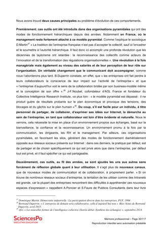 Mémoire professionnel – Page 30/117
Reproduction interdite sans autorisation préalable
Nous avons trouvé deux causes principales au problème d’évolution de ces comportements.
Premièrement, ces outils ont été introduits dans des organisations pyramidales qui ont des
modes de fonctionnement hiérarchiques depuis des années. Notamment en France, où le
management reste fortement attaché à ce modèle pyramidal. Comme l’explique le sociologue
D.Martin37
« La tradition de l’entreprise française n’est pas d’accepter le collectif, sauf à l’encadrer
et le soumettre à l’autorité hiérarchique. Il faut donc ici accomplir une profonde révolution que les
décennies de taylorisme ont retardée : la reconnaissance des collectifs comme acteurs de
l’innovation et de la transformation des régulations organisationnelles ». Une révolution à la fois
managériale mais également au niveau des salariés et de leur perception de leur rôle sur
l’organisation. Un véritable changement que le communicant doit accompagner, comme
nous l’aborderons plus tard. B.Duperrin constate, en effet, que « les entreprises ont fait perdre à
leurs collaborateurs la conscience de leur impact sur l’activité de l’entreprise » et que
« l’entreprise d’aujourd’hui voit le sens de la collaboration bridée par son business-modèle même
et la conception de son offre ».38
J-F.Noubel, cofondateur d’AOL France et fondateur du
Collective Intelligence Research Institute, va plus loin : « le modèle pyramidal est dépassé : il ne
produit guère de résultats probants sur le plan économique et provoque des tensions, des
blocages et du gâchis sur le plan humain »39
. Du coup, s’il est facile pour un individu, à titre
personnel de partager, de collaborer, d’exprimer ses idées sur Internet, la démarche au
sein de l’entreprise, en tant que collaborateur est loin d’être évidente et naturelle. Nous le
verrons, cela nécessite la mise en place d’un environnement propice aux échanges, basé sur la
bienveillance, la confiance et la reconnaissance. Un environnement promu à la fois par la
communication, les dirigeants, les RH et le management. Par ailleurs, ces organisations
pyramidales, en favorisant les silos, génèrent des modes de fonctionnement diamétralement
opposés aux réseaux sociaux présents sur Internet : dans ces derniers, la pratique par défaut, est
de partager et de choisir spécifiquement ce qui est privé alors que dans l’entreprise, par défaut
tout est privé, et il faut spécifier ce qui est partageable.
Deuxièmement, ces outils, au fil des années, se sont ajoutés les uns aux autres sans
forcément de réflexion globale quant à leur utilisation. Il s’agit plus de nouveaux canaux,
que de nouveaux modes de communication et de collaboration, à proprement parler. « Si on
trouve de nombreux réseaux sociaux d’entreprise, la tentation de les utiliser comme des Intranets
est grande, car la plupart des entreprises rencontrent des difficultés à appréhender ces nouveaux
espaces d’expression » rappellent A.Poncier et S.Faure de Publicis Consultants dans leur livre
37
Dominique Martin. Démocratie industrielle : La participation directe dans les entreprises. PUF, 1994
38
Bertrand Duperrin. « L’entreprise de demain sera collaborative, celle d’aujourd’hui non ». Bloc-Notes de Bertrand
Duperrin, avril 2015.
39
Afci, « Les nouvelles formes de l’intelligence collective (Soirée débat -Synthèse des échanges) », septembre 2014.
 