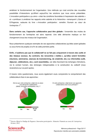 Mémoire professionnel – Page 32/117
Reproduction interdite sans autorisation préalable
améliorer le fonctionnement de l’organisation. Une méthode qui s’est enrichie des nouvelles
possibilités d’interactions qu’offrent aujourd’hui les solutions que nous avons présentées.
L’innovation participative a pu ainsi « créer les conditions favorables à l’expression des salariés »
et « contribuer à améliorer les rapports entre salariés et la hiérarchie » remarquent L.Garcia et
D.Peganow, auteures du livre « Innovation participative : remettre l’humain au cœur de
l’entreprise »41
.
Dans certains cas, l’approche collaborative peut être globale : l’ensemble des modes de
fonctionnement de l’entreprise est alors repensé. Une telle démarche implique un fort
changement à tous les niveaux de l’organisation.
Nous présenterons quelques exemples de ces approches collaboratives (qu’elles soient globales
ou sous forme de projets) à la fin de cette première partie.
Enfin, n’oublions pas que le collaboratif ne se fait pas uniquement à travers des outils et
des réseaux sociaux. Au contraire, les rencontres « réelles », qu’elles soient formelles
(réunions, séminaires, séances de brainstorming, de créativité, etc.) ou informelles (café,
déjeuner, célébrations, etc.), sont essentielles, car elles favorisent les échanges d’émotions,
via le contact humain, des échanges indispensables à la construction du collectif (nous
reviendrons sur ce point après).
À travers notre questionnaire, nous avons également voulu comprendre le comportement des
collaborateurs face à ces approches :
Est-ce que votre entreprise a déjà mis en place
une démarche collaborative
(débat, innovation participative, etc.) ?
Si votre entreprise a déjà lancé une approche
collaborative avez-vous participé ?
41
Garcia, Muriel et Nadège de Peganow. Innovation participative : Remettre l’humain au coeur de l’entreprises.
Scrineo, 2012.
70%$
20%$
10%$
Oui Non
Ne sait
pas
66%#
34%#
Oui Non
Ne sait
pas
 