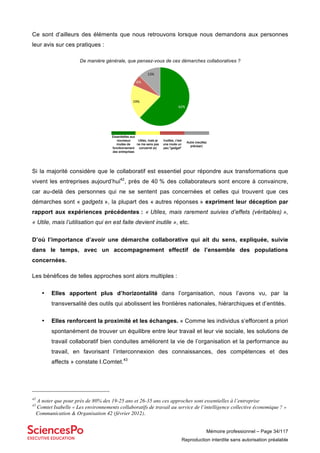 Mémoire professionnel – Page 34/117
Reproduction interdite sans autorisation préalable
Ce sont d’ailleurs des éléments que nous retrouvons lorsque nous demandons aux personnes
leur avis sur ces pratiques :
De manière générale, que pensez-vous de ces démarches collaboratives ?
Si la majorité considère que le collaboratif est essentiel pour répondre aux transformations que
vivent les entreprises aujourd’hui42
, près de 40 % des collaborateurs sont encore à convaincre,
car au-delà des personnes qui ne se sentent pas concernées et celles qui trouvent que ces
démarches sont « gadgets », la plupart des « autres réponses » expriment leur déception par
rapport aux expériences précédentes : « Utiles, mais rarement suivies d’effets (véritables) »,
« Utile, mais l’utilisation qui en est faite devient inutile », etc.
D’où l’importance d’avoir une démarche collaborative qui ait du sens, expliquée, suivie
dans le temps, avec un accompagnement effectif de l’ensemble des populations
concernées.
Les bénéfices de telles approches sont alors multiples :
• Elles apportent plus d’horizontalité dans l’organisation, nous l’avons vu, par la
transversalité des outils qui abolissent les frontières nationales, hiérarchiques et d’entités.
• Elles renforcent la proximité et les échanges. « Comme les individus s’efforcent a priori
spontanément de trouver un équilibre entre leur travail et leur vie sociale, les solutions de
travail collaboratif bien conduites améliorent la vie de l’organisation et la performance au
travail, en favorisant l’interconnexion des connaissances, des compétences et des
affects » constate I.Comtet.43
42
A noter que pour près de 80% des 19-25 ans et 26-35 ans ces approches sont essentielles à l’entreprise
43
Comtet Isabelle « Les environnements collaboratifs de travail au service de l’intelligence collective économique ? »
Communication & Organisation 42 (février 2012).
62%$
19%$
6%$
13%$
Essentielles aux
nouveaux
modes de
fonctionnement
des entreprises
Utiles, mais je
ne me sens pas
concerné (e)
Inutiles, c'est
une mode un
peu "gadget"
Autre (veuillez
préciser)
 