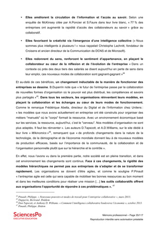 Mémoire professionnel – Page 35/117
Reproduction interdite sans autorisation préalable
• Elles améliorent la circulation de l’information et l’accès au savoir. Selon une
enquête de McKinsey citée par A.Poncier et S.Faure dans leur livre blanc, « 77 % des
entreprises ont augmenté la rapidité d’accès des collaborateurs au savoir » grâce au
collaboratif.
• Elles favorisent la créativité via l’émergence d’une intelligence collective (« Nous
sommes plus intelligents à plusieurs ! » nous rappelait Christophe Lachnitt, fondateur de
Croisens et ancien directeur de la Communication de DCNS et de Microsoft).
• Elles redonnent du sens, renforcent le sentiment d’appartenance, en plaçant le
collaborateur au cœur de la réflexion et de l’évolution de l’entreprise « Dans un
contexte où près des deux tiers des salariés se disent aujourd’hui en perte de sens dans
leur emploi, ces nouveaux modes de collaboration sont gagnant-gagnant »44
Et au-delà de ces bénéfices, un changement inéluctable de la manière de fonctionner des
entreprises se dessine. B.Duperrin note que « le futur de l’entreprise passe par la collaboration
de nouvelles formes d’organisation où le pouvoir est plus distribué, les compétences et savoirs
plus partagés »45
. Dans tous les secteurs, les organisations réinventent leurs modèles, en
plaçant la collaboration et les échanges au cœur de leurs modes de fonctionnement.
Comme le remarque Frédérique Abella, directeur du Digital et de l’Information chez Unilens :
« les modèles que nous avons actuellement en entreprise ont été construits pour organiser des
métiers "manuels" où le "corps" formait la ressource. Avec un environnement économique basé
sur les services, la ressource, aujourd’hui, c’est le "cerveau". Nos modèles d’organisation ne sont
plus adaptés. Il faut les réinventer ». Les auteurs D.Tapscott, et A.D.Williams, sur le site dédié à
leur livre « Wikinomics »46
, remarquent que « de profonds changements dans la nature de la
technologie, de la démographie et de l’économie mondiale donnent lieu à de nouveaux modèles
de production efficaces, basés sur l’importance de la communauté, de la collaboration et de
l’organisation personnelle plutôt que sur la hiérarchie et le contrôle ».
En effet, nous l’avons vu dans la première partie, notre société est en pleine transition, et dans
cet environnement les changements sont continus. Face à ces changements, la rigidité des
modèles hiérarchiques ne permet pas aux entreprises de s’adapter et de se transformer
rapidement. Les organisations se doivent d’être agiles, et comme le souligne P.Pinault
« l’entreprise agile est celle qui sera capable de mobiliser les bonnes ressources au bon moment
et dans les meilleures conditions pour réaliser une mission […] les outils collaboratifs offrent
aux organisations l’opportunité de répondre à ces problématiques ». 47
44
Pinault, Philippe. « Nouveaux pouvoirs et modes de travail pour l’entreprise collaborative », mars 2013.
45
Dupperin, Bertrand. Ibiddem
46
Don Tapscott, et Anthony D. Williams. « Comment l’intelligence collaborative bouleverse l’économie », octobre 2013.
47
Pinault, Philippe. Ibidem
 