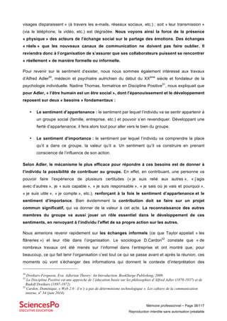 Mémoire professionnel – Page 38/117
Reproduction interdite sans autorisation préalable
visages disparaissent » (à travers les e-mails, réseaux sociaux, etc.) ; soit « leur transmission »
(via le téléphone, la vidéo, etc.) est dégradée. Nous voyons ainsi la force de la présence
« physique » des acteurs de l’échange social sur le partage des émotions. Des échanges
« réels » que les nouveaux canaux de communication ne doivent pas faire oublier. Il
reviendra donc à l’organisation de s’assurer que ses collaborateurs puissent se rencontrer
« réellement » de manière formelle ou informelle.
Pour revenir sur le sentiment d’exister, nous nous sommes également intéressé aux travaux
d’Alfred Adler50
, médecin et psychiatre autrichien du début du XXème
siècle et fondateur de la
psychologie individuelle. Nadine Thomas, formatrice en Discipline Positive51
, nous expliquait que
pour Adler, « l’être humain est un être social », dont l’épanouissement et le développement
reposent sur deux « besoins » fondamentaux :
• Le sentiment d’appartenance : le sentiment par lequel l’individu va se sentir appartenir à
un groupe social (famille, entreprise, etc.) et pouvoir s’en revendiquer. Développant une
fierté d’appartenance, il fera alors tout pour aller vers le bien du groupe.
• Le sentiment d’importance : le sentiment par lequel l’individu va comprendre la place
qu’il a dans ce groupe, la valeur qu’il a. Un sentiment qu’il va construire en prenant
conscience de l’influence de son action.
Selon Adler, le mécanisme le plus efficace pour répondre à ces besoins est de donner à
l’individu la possibilité de contribuer au groupe. En effet, en contribuant, une personne va
pouvoir faire l’expérience de plusieurs certitudes (« je suis relié aux autres », « j’agis
avec d’autres », je « suis capable », « je suis responsable », « je sais où je vais et pourquoi »,
« je suis utile », « je compte », etc.), renforçant à la fois le sentiment d’appartenance et le
sentiment d’importance. Bien évidemment la contribution doit se faire sur un projet
commun significatif, qui va donner de la valeur à cet acte. La reconnaissance des autres
membres du groupe va aussi jouer un rôle essentiel dans le développement de ces
sentiments, en renvoyant à l’individu l’effet de sa propre action sur les autres.
Nous aimerions revenir rapidement sur les échanges informels (ce que Taylor appelait « les
flâneries ») et leur rôle dans l’organisation. Le sociologue D.Cardon52
constate que « de
nombreux travaux ont été menés sur l’informel dans l’entreprise et ont montré que, pour
beaucoup, ce qui fait tenir l’organisation c’est tout ce qui se passe avant et après la réunion, ces
moments où vont s’échanger des informations qui donnent le contexte d’interprétation des
50
Dreikurs-Ferguson, Eva. Adlerian Theory: An Introduction. BookSurge Publishing, 2009.
51
La Discipline Positive est une approche de l’éducation basée sur les philosophies d’Alfred Adler (1870-1937) et de
Rudolf Dreikurs (1897-1972)
52
Cardon, Dominique. « Web 2.0 : il n’y a pas de déterminisme technologique ». Les cahiers de la communication
interne, no
34 (juin 2014).
 