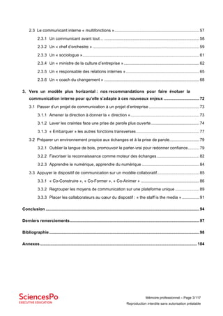 Mémoire professionnel – Page 3/117
Reproduction interdite sans autorisation préalable
2.3	 Le communicant interne « multifonctions ».......................................................................... 57	
2.3.1	 Un communicant avant tout… ................................................................................... 58	
2.3.2	 Un « chef d’orchestre » ............................................................................................. 59	
2.3.3	 Un « sociologue »...................................................................................................... 61	
2.3.4	 Un « ministre de la culture d’entreprise ».................................................................. 62	
2.3.5	 Un « responsable des relations internes »................................................................ 65	
2.3.6	 Un « coach du changement » ................................................................................... 68	
3.	 Vers un modèle plus horizontal : nos recommandations pour faire évoluer la
communication interne pour qu’elle s’adapte à ces nouveaux enjeux ............................... 72	
3.1	 Passer d’un projet de communication à un projet d’entreprise ............................................ 73	
3.1.1	 Amener la direction à donner la « direction »............................................................ 73	
3.1.2	 Lever les craintes face une prise de parole plus ouverte.......................................... 74	
3.1.3	 « Embarquer » les autres fonctions transverses....................................................... 77	
3.2	 Préparer un environnement propice aux échanges et à la prise de parole.......................... 79	
3.2.1	 Oublier la langue de bois, promouvoir le parler-vrai pour redonner confiance.......... 79	
3.2.2	 Favoriser la reconnaissance comme moteur des échanges..................................... 82	
3.2.3	 Apprendre le numérique, apprendre du numérique .................................................. 84	
3.3	 Appuyer le dispositif de communication sur un modèle collaboratif..................................... 85	
3.3.1	 « Co-Construire », « Co-Former », « Co-Animer » ................................................... 86	
3.3.2	 Regrouper les moyens de communication sur une plateforme unique ..................... 89	
3.3.3	 Placer les collaborateurs au cœur du dispostif : « the staff is the media » ............... 91	
Conclusion ...................................................................................................................................... 94	
Derniers remerciements................................................................................................................. 97	
Bibliographie................................................................................................................................... 98	
Annexes......................................................................................................................................... 104	
 