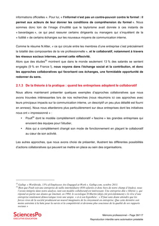 Mémoire professionnel – Page 39/117
Reproduction interdite sans autorisation préalable
informations officielles ». Pour lui, « l’informel n’est pas un contre-pouvoir contre le formel : il
permet aux acteurs de leur donner les conditions de compréhension du formel ». Nous
sommes donc loin de l’image d’inutilité que le taylorisme avait donnée à ces instants de
« bavardages », ce qui peut rassurer certains dirigeants ou managers qui s’inquiètent de la
« futilité » de certains échanges sur les nouveaux moyens de communication interne.
Comme le résume N.Alter, « ce qui circule entre les membres d’une entreprise c’est précisément
la totalité des composantes de la vie professionnelle », et le collaboratif, notamment à travers
les réseaux sociaux internes, permet cette réflexivité.
Alors que des études53
montrent que dans le monde seulement 13 % des salariés se sentent
engagés (9 % en France !), nous voyons dans l’échange social et la contribution, et donc
les approches collaboratives qui favorisent ces échanges, une formidable opportunité de
redonner du sens.
2.1.3 De la théorie à la pratique : quand les entreprises adoptent le collaboratif
Nous allons maintenant présenter quelques exemples d’approches collaboratives que nous
avons trouvées intéressantes lors de nos recherches (nous résumons ici ces approches avec
leurs principaux impacts sur la communication interne, un descriptif un peu plus détaillé est fourni
en annexe). Nous nous attarderons plus particulièrement sur deux entreprises dont les initiatives
nous ont « impressionné » :
• Poult54
dont le modèle complètement collaboratif « fascine » les grandes entreprises qui
envoient des équipes pour l’étudier,
• Atos qui a complètement changé son mode de fonctionnement en plaçant le collaboratif
au cœur de son activité.
Les autres approches, que nous avons choisi de présenter, illustrent les différentes possibilités
d’actions collaboratives qui peuvent se mettre en place au sein des organisations.
53
Gallup. « Worldwide, 13% of Employees Are Engaged at Work ». Gallup.com, octobre 2013.
54
Bien que Poult soit une entreprise de taille intermédiaire (850 salariés et donc hors de notre champ d’études), nous
l’avons intégrée dans notre analyse, tant son modèle collaboratif est intéressant. Une entreprise dite « libérée », qui
répond en partie aux doutes qu’émettait, en 1994, le sociologue D.Martin (déjà cité précédemment) « le rêve d’une
entreprise totalement démocratique reste une utopie. » et à son hypothèse : « Il faut sans doute attendre que les
forces vives de la société produisent un nouvel imaginaire de la citoyenneté en entreprise. Que cette dernière soit
moins astreinte à la lutte pour la survie et la compétitivité et devienne plus soucieuse de la qualité de ses rapports
sociaux »
 