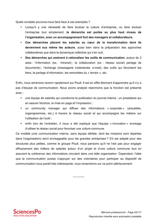 Mémoire professionnel – Page 43/117
Reproduction interdite sans autorisation préalable
Quels constats pouvons-nous faire face à ces exemples ?
• Lorsqu’il y une nécessité de faire évoluer la culture d’entreprise, ou faire évoluer
l’entreprise tout simplement, la démarche est portée au plus haut niveau de
l’organisation, avec un accompagnement fort des managers et collaborateurs,
• Ces démarches placent les salariés au cœur de la transformation dont ils
deviennent eux même les acteurs, aussi bien dans la préparation des approches
collaboratives que dans la dynamique collective qui s’en suit,
• Des démarches qui amènent à rationaliser les outils de communication, autour de 3
axes : l’information (ex. : Intranet) ; la collaboration (ex. : réseau social) partage de
documents) ; l’échange (messagerie instantanée, e-mail), des outils qui favorisent les
liens, le partage d’information, les remontées du « terrain », etc.
Enfin, nous aimerions revenir rapidement sur Poult. Il est en effet étonnant d’apprendre qu’il n’y a
pas d’équipe de communication. Nous avons analysé néanmoins que la fonction est présente
avec :
• une équipe de salariés qui coordonne la publication du journal interne ; un prestataire qui
en assure l’écriture, la mise en page et l’impression ;
• un community manager qui diffuse des informations « corporate » (actualités,
organigrammes, etc.) à travers le réseau social et qui accompagne les métiers sur
l’utilisation de l’outil ;
• enfin lors de l’entretien, il nous a été expliqué que l’équipe « innovation » envisage
d’utiliser le réseau social pour favoriser une culture commune.
Ce modèle (une communication interne, sans équipe dédiée, dont les missions sont réparties
dans l’organisation) est-il envisageable pour les grandes entreprises ? S’il est adapté pour des
structures plus petites, comme le groupe Poult, nous pensons qu’il ne l’est pas pour engager
efficacement des milliers de salariés autour d’un projet et d’une culture commune tout en
assurant la cohérence des informations circulant dans une telle organisation. Cependant, l’idée
que la communication puisse s’appuyer sur des volontaires pour participer au dispositif de
communication nous paraît très intéressante, nous reviendrons sur ce point ultérieurement.
_______
 