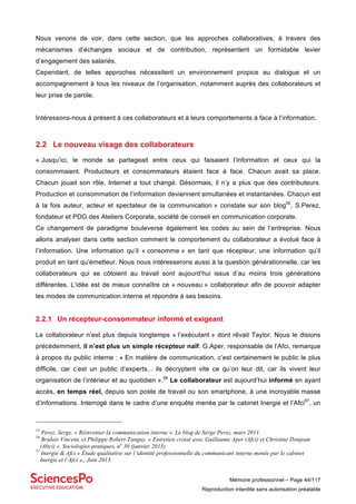 Mémoire professionnel – Page 44/117
Reproduction interdite sans autorisation préalable
Nous venons de voir, dans cette section, que les approches collaboratives, à travers des
mécanismes d’échanges sociaux et de contribution, représentent un formidable levier
d’engagement des salariés.
Cependant, de telles approches nécessitent un environnement propice au dialogue et un
accompagnement à tous les niveaux de l’organisation, notamment auprès des collaborateurs et
leur prise de parole.
Intéressons-nous à présent à ces collaborateurs et à leurs comportements à face à l’information.
2.2 Le nouveau visage des collaborateurs
« Jusqu’ici, le monde se partageait entre ceux qui faisaient l’information et ceux qui la
consommaient. Producteurs et consommateurs étaient face à face. Chacun avait sa place.
Chacun jouait son rôle. Internet a tout changé. Désormais, il n’y a plus que des contributeurs.
Production et consommation de l’information deviennent simultanées et instantanées. Chacun est
à la fois auteur, acteur et spectateur de la communication » constate sur son blog55
, S.Perez,
fondateur et PDG des Ateliers Corporate, société de conseil en communication corporate.
Ce changement de paradigme bouleverse également les codes au sein de l’entreprise. Nous
allons analyser dans cette section comment le comportement du collaborateur a évolué face à
l’information. Une information qu’il « consomme » en tant que récepteur, une information qu’il
produit en tant qu’émetteur. Nous nous intéresserons aussi à la question générationnelle, car les
collaborateurs qui se côtoient au travail sont aujourd’hui issus d’au moins trois générations
différentes. L’idée est de mieux connaître ce « nouveau » collaborateur afin de pouvoir adapter
les modes de communication interne et répondre à ses besoins.
2.2.1 Un récepteur-consommateur informé et exigeant
Le collaborateur n’est plus depuis longtemps « l’exécutant » dont rêvait Taylor. Nous le disions
précédemment, il n’est plus un simple récepteur naïf. G.Aper, responsable de l’Afci, remarque
à propos du public interne : « En matière de communication, c’est certainement le public le plus
difficile, car c’est un public d’experts... ils décryptent vite ce qu’on leur dit, car ils vivent leur
organisation de l’intérieur et au quotidien ».56
Le collaborateur est aujourd’hui informé en ayant
accès, en temps réel, depuis son poste de travail ou son smartphone, à une incroyable masse
d’informations. Interrogé dans le cadre d’une enquête menée par le cabinet Inergie et l’Afci57
, un
55
Perez, Serge. « Réinventer la communication interne ». Le blog de Serge Perez, mars 2011.
56
Brulois Vincent, et Philippe Robert-Tanguy. « Entretien croisé avec Guillaume Aper (Afci) et Christine Donjean
(Abci) ». Sociologies pratiques, no
30 (janvier 2015)
57
Inergie & Afci « Étude qualitative sur l’identité professionnelle du communicant interne menée par le cabinet
Inergie et l’Afci »., Juin 2013.
 
