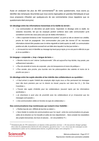 Mémoire professionnel – Page 47/117
Reproduction interdite sans autorisation préalable
Aussi en analysant les plus de 400 commentaires58
de notre questionnaire, nous avons pu
identifier des remarques récurrentes que nous avons regroupées en grandes thématiques et que
nous proposons d’illustrer par quelques-uns de ces commentaires (nous rappelons que ce
questionnaire était anonyme)
Un décalage entre les informations transmises et la réalité du terrain :
• « La communication en elle-même est plutôt bonne. Cependant, le décalage entre la réalité, les
obstacles rencontrés, fait que les employés perdent confiance dans cette communication qu’ils
considèrent comme des vœux pieux plus que de réelles informations ».
• « Elle a cependant tendance à être "excessivement positive", au point où elle en devient non crédible,
proche de l’outil de propagande. Une communication plus juste (les bonnes ET les mauvaises
informations doivent être passées avec la même régularité et clarté auprès du staff). La communication
positive est utile, le positivisme excessif est une faille dans laquelle il ne faut pas tomber ».
• « J’ai souvent du mal à m’identifier au message top level que je reçois, je ne vois pas le reflet de ce que
je vis au quotidien »
Un langage « corporate », trop « langue de bois » :
• « Rendre moins la com’ interne "professionnelle". Elle est aujourd’hui trop léchée, trop pesée, pas
suffisamment naturelle »
• « Plus de sincérité et moins de corporate ; plus de transparence et moins de politique »
• « Plus sociale, plus proche, plus tournée vers les préoccupations des salariés et moins de la
poudre aux yeux »
Un décalage entre les sujets abordés et les intérêts des collaborateurs au quotidien :
• « Il faut arriver à capter l’intérêt des employés déjà noyés sous un flux permanent de messages
(ceci dès leurs premiers pas sur le chemin du travail, jusqu’au soir dans leur lit...). On frise
l’overdose ».
• « Trouver des sujets d’intérêts pour les collaborateurs (souvent repris par les informations
syndicales) »
• « Je chercherai à avoir plus de proximité avec les collaborateurs et je m’assurerai que les
messages sont passés ».
• « Une communication ciblée en fonction du type de collaborateur »
Des communications trop nombreuses qui nuisent à leur lisibilité :
• « Parfois trop de com. Difficile de tout lire ou retenir ».
• « Sans hésiter le nombre de communications que l’on reçoit : entre les communications du groupe,
celles de la direction où l’on travaille et celles de mon département… Sans compter les newsletters
des projets transverses, les trucs et astuces… Un vrai problème !!! »
58
Notamment plus de 250 commentaires en réponse à deux questions ouvertes : « Si vous pouviez changer quelque
chose dans la communication interne de votre entreprise, que feriez-vous ? » et « Avez-vous des remarques ou des
commentaires à faire sur la communication interne, en général ou dans votre entreprise ? »
 