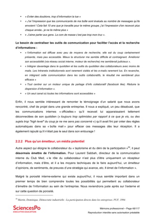 Mémoire professionnel – Page 48/117
Reproduction interdite sans autorisation préalable
• « Eviter des doublons, trop d’information la tue »
• « J’ai l’impression que les communicants de ma boîte sont évalués au nombre de messages qu’ils
envoient ! Cela fait 10 ans que je travaille pour le même groupe, j’ai l’impression d’en recevoir plus
chaque année… je ne lis même plus »
• « J’aime parler aux gens. La com de masse c’est pas trop mon truc ».
Le besoin de centraliser les outils de communication pour faciliter l’accès et la recherche
d’informations :
• « l’information est diffuse avec peu de moyens de recherche, elle est du coup certainement
présente, mais peu accessible. Mieux la structurer me semble difficile et contraignant. Améliorer
son accessibilité (via réseau social interne, moteur de recherche) me semblerait judicieux ».
• « Intégrer davantage dans le quotidien et les outils du quotidien des collaborateurs avec moins de
mails. Les Intranets institutionnels sont rarement visités et les e-mails rarement lus. En revanche,
en intégrant cette communication dans les outils collaboratifs, le résultat me semblerait plus
efficace »
• « Tout centrer sur un moteur unique de partage d’info collaboratif (facebook like). Réduire la
dispersion d’information ».
• « Un seul canal où toutes les informations sont accessibles »
Enfin, il nous semble intéressant de remonter le témoignage d’un salarié que nous avons
rencontré, chef de projet dans une grande entreprise. Il nous a expliqué, un peu désabusé, que
les communications internes « officielles » qu’il recevait lui apparaissaient tellement
déconnectées de son quotidien (« toujours trop optimistes par rapport à ce que je vis, ou des
sujets trop "high level" du coup je ne me sens pas concerné ») qu’il avait fini par créer des règles
automatiques dans sa « boîte mail » pour effacer ces messages dès leur réception. Il a
également rajouté qu’il n’était pas le seul dans son entourage !
2.2.2 Plus qu’un émetteur, un média potentiel
Autre aspect qui éloigne le collaborateur du « taylorisme et du déni de la participation »59
, il peut
désormais émettre de l’information. Pour Laurent Sabbah, directeur de la communication
interne du Club Med, « le rôle du collaborateur n’est plus d’être uniquement un récepteur
d’information, mais d’être, et il a les moyens techniques de le faire aujourd’hui, un émetteur
d’opinions, de sentiments, de preuves d’une stratégie qui avance, etc. Il émet de l’information ».
Malgré la porosité interne-externe qui existe aujourd’hui, il nous semble important dans un
premier temps de bien comprendre toutes les possibilités qui permettent au collaborateur
d’émettre de l’information au sein de l’entreprise. Nous reviendrons juste après sur l’externe et
sur cette question de porosité.
59
Martin, Dominique. Démocratie industrielle : La participation directe dans les entreprises. PUF, 1994.
 