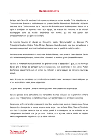 Mémoire professionnel – Page 4/11
Reproduction interdite sans autorisation préalable
Remerciements
Je tiens tout d’abord à exprimer toute ma reconnaissance envers Murielle Porte, directrice de la
Communication Interne et Institutionnelle du groupe Société Générale et Stéphanie Larcheron,
directrice de la Communication de la Direction des Ressources et de l’Innovation, d’avoir fait le
« pari » d’intégrer un ingénieur dans leur équipe, de m’avoir fait confiance et de m’avoir
accompagné dans ce master, expérience hors norme, qui m’a fait grandir tant
professionnellement que personnellement.
Je remercie l’équipe en charge de l’Executive Master Communication de Sciences Po,
Ambroisine Bourbon, Hélène Tinlot, Myriam Zazzaron, Katia Dumoulin, pour leur bienveillance et
leur accompagnement, ainsi que tous les intervenants pour la qualité de cette formation.
J’adresse mes remerciements à ma tutrice Estelle Maione, mais aussi à Jean-Baptiste Perrin,
pour leurs conseils pertinents, structurants, rassurants et leur très grand professionnalisme.
Je tiens à remercier chaleureusement les professionnels et spécialistes1
que j’ai pu interroger
d’avoir pris le temps de partager leurs connaissances, leur expérience et leur vision. Autant
d’échanges passionnants qui ont enrichi ma réflexion et sans lesquels ce mémoire n’aurait pu
aboutir.
Merci à toutes les personnes qui ont répondu au questionnaire ; à mes proches et collègues qui
m’ont apporté leurs idées, leurs suggestions.
Un grand merci à Sophie, Céline et Pauline pour leur relecture efficace et précieuse.
J’ai une pensée toute particulière pour l’ensemble de mes collègues de la promotion « Pierre
Levy » pour l’indescriptible complicité qui nous a uni pendant ces deux années inoubliables.
Je remercie enfin ma famille : mes parents pour leur soutien mais aussi de m’avoir donné l’envie
d’apprendre, de regarder le monde sous un autre angle ; mes enfants, Maïa, Théo et Timothée,
pour leur incroyable patience face au temps passé à la conception de ce mémoire et les
changements d’humeurs que j’ai pu avoir ; Nadine, mon épouse, source infinie de support,
d’encouragement et d’inspiration à qui je dédie ce travail.
1
Liste fournie page suivante
 