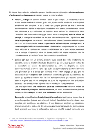 Mémoire professionnel – Page 49/117
Reproduction interdite sans autorisation préalable
En interne donc, selon les outils et les espaces de dialogue mis à disposition, plusieurs niveaux
d’actions sont envisageables, engageant plus ou le moins le salarié.
• Relayer, partager un contenu existant : l’acte le plus simple. Le collaborateur relaie
auprès de ses contacts un contenu qu’il a reçu, qui lui semble intéressant ou susceptible
d’intéresser ses collègues. Il est à noter que jusqu’à présent ce relai s’effectuait
essentiellement à travers la messagerie, nécessitant de la part du collaborateur de choisir
des personnes à qui transmettre ce contenu. Nous l’avons vu, l’introduction dans
l’entreprise des outils collaboratifs (type réseau social d’entreprise), avec la notion de
partage, a changé le mécanisme de diffusion des informations dans l’organisation. On
parle de propagation. En un « clic », le collaborateur partage un contenu existant auprès
de sa ou ses communautés. Selon sa pertinence, l’information se propage alors, à
travers l’organisation, de communauté en communauté. Une propagation sur laquelle
devra s’appuyer le communicant comme nous le verrons par la suite. Notons également
que le partage d’information dans un espace collaboratif expose nettement plus le
collaborateur que le transfert d’e-mail dans un environnement fermé.
• Donner son avis sur un contenu existant : autre apport des outils collaboratifs, la
possibilité, quand la fonction est activée, d’évaluer ce qui est lu (quel que soit l’auteur de
la publication : un service de communication ou autre, un dirigeant, un autre
collaborateur). C’est le fameux « Like » (et toutes ses significations60
), la notation à travers
une graduation (1 à 5 étoiles par exemple). Cette action engage un peu plus le
collaborateur qui va exprimer son opinion non seulement auprès de la personne ou du
service qui a publié le contenu, mais vis-à-vis de la communauté qui y accède. D’ailleurs
dans la majorité des cas en entreprise les outils ne proposent que des évaluations
positives, il est rare de pouvoir exprimer « qu’on n’aime pas » une publication.
Ces avis représentent une opportunité pour les communicants d’avoir un retour en
temps réel sur la perception des collaborateurs, de mieux appréhender leurs goûts et
intérêts, et ainsi d’adapter et cibler plus finement les futures publications.
• Commenter une publication : le salarié prend la parole pour exprimer sa pensée face à
un contenu existant (là aussi quel qu’en soit l’auteur). Il peut alors l’enrichir à travers son
expertise, son expérience, sa créativité… il peut également exprimer son désaccord,
orienter vers d’autres pistes, etc. En entreprise, pour rester constructif, les commentaires
étant rarement anonymes, le collaborateur est donc identifié lorsqu’il commente une
60
Un très bon article de Nicolas Delesalle décline touts les significations que peut porter un « like » :
http://www.telerama.fr/medias/de-quoi-le-bouton-like-de-facebook-est-il-le-nom,87567.php
 