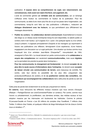 Mémoire professionnel – Page 50/117
Reproduction interdite sans autorisation préalable
publication. Il expose alors sa compréhension du sujet, son raisonnement, ses
connaissances, mais aussi son style d’écriture, son jugement, etc.
L’acte de commenter génère un véritable acte de communication, car un échange
s’effectue entre l’auteur du commentaire et l’auteur de la publication. Pour les
communicants, au-delà d’une vision plus fine de ce qu’il se passe dans l’organisation, ces
commentaires, lorsqu’ils sont faits sur des publications « officielles », instaurent un
dialogue directement avec les lecteurs, ce que permettaient plus difficilement les
messages descendants.
• Publier du contenu : le collaborateur devient communicant. Essentiellement à travers
des blogs ou un réseau social d’entreprise lorsqu’ils sont disponibles, le salarié publie un
contenu dont il est l’auteur, qu’il s’agisse d’un « post » de quelques lignes ou d’un article.
Jusqu’à présent, il s’agissait principalement d’experts et de managers qui exprimaient à
travers ces publications une réflexion, témoignaient d’une expérience, d’une histoire,
engageaient une discussion sur un sujet particulier. Une situation qui évolue comme nous
l’expliquait lors d’un entretien Jean-Marie Charpentier61
, vice-président de l’Afci,
enseignant à Paris XIII « Le travail devient en partie communication et le collaborateur a
acquis des compétences non seulement communicationnelles, mais aussi digitales
qui lui permettent de prendre la parole dans l’entreprise ».
Pour les communicants, le changement est fondamental : ils doivent accepter de ne
plus être la seule source d’informations dans l’entreprise, ils doivent aussi accepter
de laisser circuler une communication de terrain, sans beaucoup de contrôle. Par
contre, cela leur donne la possibilité de ne plus être uniquement des
producteurs/diffuseurs de contenu et de se positionner comme des conseillers, des
formateurs qui accompagnent les collaborateurs dans cette prise de parole au sein de
l’organisation.
Cette prise de parole bien évidemment ne se fait pas uniquement en interne.
En externe, nous retrouvons les différents niveaux d’actions que nous venons d’évoquer
(Relayer – Partager/Donner son avis/Commenter/Publier un contenu). Par contre, comme nous
l’avons vu précédemment, la prolifération, ces dernières années, des médias sociaux et leur
adoption massive par les internautes ont bouleversé les habitudes. Comme le précise
O.Lanusse-Cazalle en France « Les 26 millions de comptes chez FaceBook, 7 millions chez
Twitter, 5 millions chez Viadeo, et quelques millions de blogs thématiques font de chacun d’entre
nous un émetteur »62
.
61
Auteur avec Vincent Brulois du livre « Refonder la communication en entreprise » que nous avons évoqué
précédement
62
Lanusse-Cazale, Olivier. « Communication interne... Ton univers impitoya-a-ble ! » Cercle Les échos. mars 2012.
 