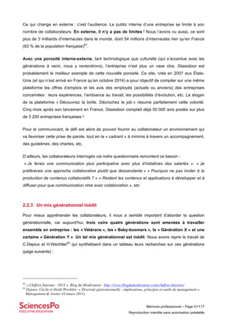 Mémoire professionnel – Page 51/117
Reproduction interdite sans autorisation préalable
Ce qui change en externe : c’est l’audience. Le public interne d’une entreprise se limite à son
nombre de collaborateurs. En externe, il n’y a pas de limites ! Nous l’avons vu aussi, ce sont
plus de 3 milliards d’internautes dans le monde, dont 54 millions d’internautes rien qu’en France
(83 % de la population française)63
.
Avec une porosité interne-externe, tant technologique que culturelle (qui s’accentue avec les
générations à venir, nous y reviendrons), l’entreprise n’est plus un vase clos. Glassdoor est
probablement le meilleur exemple de cette nouvelle porosité. Ce site, crée en 2007 aux États-
Unis (et qui n’est arrivé en France qu’en octobre 2014) a pour objectif de compiler sur une même
plateforme les offres d’emplois et les avis des employés (actuels ou anciens) des entreprises
concernées : leurs expériences, l’ambiance au travail, les possibilités d’évolution, etc. Le slogan
de la plateforme « Découvrez la boîte. Décrochez le job » résume parfaitement cette volonté.
Cinq mois après son lancement en France, Glassdoor comptait déjà 50 000 avis postés sur plus
de 3 200 entreprises françaises !
Pour le communicant, le défi est alors de pouvoir fournir au collaborateur un environnement qui
va favoriser cette prise de parole, tout en la « cadrant » à minima à travers un accompagnement,
des guidelines, des chartes, etc.
D’ailleurs, les collaborateurs interrogés via notre questionnaire remontent ce besoin :
« Je ferais une communication plus participative avec plus d’initiatives des salariés ». « Je
préfèrerais une approche collaborative plutôt que descendante » « Pourquoi ne pas inviter à la
production de contenus collaboratifs ? » « Restent les contenus et applications à développer et à
diffuser pour que communication rime avec collaboration », etc.
2.2.3 Un mix générationnel inédit
Pour mieux appréhender les collaborateurs, il nous a semblé important d’aborder la question
générationnelle, car aujourd’hui, trois voire quatre générations sont amenées à travailler
ensemble en entreprise : les « Vétérans », les « Baby-boomers », la « Génération X » et une
certaine « Génération Y ». Un tel mix générationnel est inédit. Nous avons repris le travail de
C.Dejoux et H.Wechtler64
qui synthétisent dans un tableau leurs recherches sur ces générations
(page suivante) :
63
« Chiffres Internet - 2015 ». Blog du Modérateur.. http://www.blogdumoderateur.com/chiffres-Internet/
64
Dejoux, Cécile et Heidi Wechtler. « Diversité générationnelle : implications, principes et outils de management ».
Management & Avenir 43 (mars 2011).
 