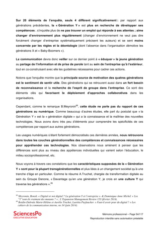 Mémoire professionnel – Page 54/117
Reproduction interdite sans autorisation préalable
Sur 20 éléments de l’enquête, seuls 4 diffèrent significativement : par rapport aux
générations précédentes, la « Génération Y » est plus en recherche de développer ses
compétences ; s’inquiète plus de ne pas trouver un emploi qui réponde à ses attentes ; aime
changer d’environnement plus régulièrement (changer d’environnement ne veut pas dire
forcément changer d’entreprise systématiquement précisent les auteurs) et se sent moins
concernée par les règles et la déontologie (dont l’absence dans l’organisation démotive les
générations X et « Baby-Boomers »).
La communication devra donc veiller sur ce dernier point à « éduquer » la jeune génération
au partage de l’information et de prise de parole tant au sein de l’entreprise qu’à l’extérieur,
tout en co-construisant avec elle les guidelines nécessaires pour cadrer ces actions.
Notons que l’enquête montre que la principale source de motivation des quatres générations
est le sentiment de sentir utile. Des générations qui se retrouvent aussi dans un fort besoin
de reconnaissance et la recherche de l’esprit de groupe dans l’entreprise. Ce sont des
éléments clés qui favorisent le déploiement d’approches collaboratives dans les
organisations.
Cependant, comme le remarque B.Meyronin68
, cette étude ne parle pas du rapport de ces
générations au numérique. Comme beaucoup d’autres études, elle part du postulat que « la
Génération Y » est la « génération digitale » qui a la connaissance et la maîtrise des nouvelles
technologies. Nous avons donc très peu d’éléments pour comprendre les spécificités de ces
compétences par rapport aux autres générations.
Les usages numériques s’étant fortement démocratisés ces dernières années, nous retrouvons
dans toutes les couches générationnelles des compétences et connaissances nécessaires
pour appréhender ces technologies. Nos observations nous amènent à penser que les
différences sont plus au niveau des appétences individuelles qui varient selon l’éducation, le
milieu socioprofessionnel, etc.
Nous voyons à travers ces constations que les caractéristiques supposées de la « Génération
Y » sont pour la plupart transgénérationnelles et plus liées à un changement sociétal qu’à une
tranche d’âge en particulier. Comme le résume A.Truchet, chargée de transformation digitale au
sein du Groupe Danone, « Davantage qu’en une génération Y, je crois en une culture Y qui
traverse les générations ».69
68
Meyronin, Benoît. « Digital or not digital ? La génération Y et l’entreprise ». & Dominique-Anne Michel. « Les
“Y”sont-ils vraiment des mutants ? » ; L’Expansion Management Review 153 (février 2014).
69
Boidin-Dubrule Marie-Hélène et Aurélie Truchet, Laetitia Puyfaucher. « Faut-il avoir peur du digital ? » Les
cahiers de la communication interne, no 34 (juin 2014).
 