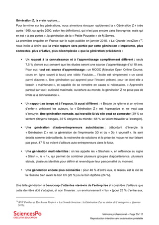 Mémoire professionnel – Page 55/117
Reproduction interdite sans autorisation préalable
Génération Z, la vraie rupture…
Pour terminer sur les générations, nous aimerions évoquer rapidement la « Génération Z » (née
après 1995, ou après 2000, selon les définitions), qui n’est pas encore dans l’entreprise, mais qui
en est « à ses portes », la génération de la « Petite Poucette » de M.Serres.
La première enquête en France sur le sujet publiée en janvier 2015, « La Grande InvaZion »70
,
nous incite à croire que la vraie rupture sera portée par cette génération « impatiente, plus
connectée, plus créative, plus décomplexée » que la génération précédente :
• Un rapport à la connaissance et à l’apprentissage complètement différent : seuls
7,5 % d’entre eux pensent que les études seront une source d’apprentissage d’ici 10 ans.
Pour eux, tout est source d’apprentissage : un MOOC (Massive Open Online Course,
cours en ligne ouvert à tous) une vidéo Youtube,... l’école est simplement « un canal
parmi d’autres ». Une génération qui apprend pour l’instant présent, pour ce dont elle a
besoin « maintenant », et capable de se remettre en cause si nécessaire. « Apprendre
partout sur tout : curiosité maximale, ouverture au monde, la génération Z ne pose pas de
limite à la connaissance ».
• Un rapport au temps et à l’espace, là aussi différent : « Besoin de rythme et un rythme
d’enfer » précisent les auteurs, la « Génération Z » est hyperactive et ne veut pas
s’ennuyer. Une génération nomade, qui travaille là où elle peut se connecter (39 % se
sentent citoyens français, 34 % citoyens du monde ; 68 % se voient travailler à l’étranger).
• Une génération d’auto-entrepreneurs autodidactes : débordant d’énergie la
« Génération Z » est la génération de l’imprimante 3D et du « Do it yourself ». Ils sont
décrits comme débrouillards, la recherche de solutions et la prise de risque ne leur faisant
pas peur. 47 % se voient d’ailleurs auto-entrepreneurs dans le futur.
• Une génération multi-identités : on les appelle les « Slashers », en référence au signe
« Slash », le « / », qui permet de combiner plusieurs groupes d’appartenance, plusieurs
statuts, plusieurs identités pour définir et revendiquer leur personnalité du moment.
• Une génération encore plus connectée : pour 40 % d’entre eux, le réseau est la clé de
la réussite bien avant le bon CV (26 %) ou le bon diplôme (24 %).
Une telle génération a beaucoup d’attentes vis-à-vis de l’entreprise et considère d’ailleurs que
cette dernière doit s’adapter, et non l’inverse : un environnement « fun » (pour 25 % d’entre eux,
70
BNP Paribas et The Boson Project. « La Grande Invazion : la Génération Z et sa vision de l’entreprise », (janvier
2015).
 