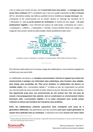 Mémoire professionnel – Page 56/117
Reproduction interdite sans autorisation préalable
c’est un critère pour choisir son job), car le travail doit rimer avec plaisir ; un manager qui doit
savoir faire confiance (67 % considèrent que c’est une qualité importante) et être à l’écoute
(62 %) ; des tâches variées, des défis au quotidien et de la mobilité pour ne pas s’ennuyer ; etc.
L’entreprise et les communicants ont du travail ! Quand on interroge les membres de la
« Génération Z » sur ce qu’ils pensent de l’entreprise, le verdict est sans appel : « ils sont
extrêmement négatifs » nous informent les auteurs de cette étude. L’entreprise est « dure »,
« compliquée », « difficile », « impitoyable », « fermée » et pour certains même une « jungle ». Le
nuage de mots suivant, extrait de cette enquête, illustre parfaitement cette vision :
L’entreprise vue par la « Génération Z » (enquête « La Grande InvaZion » BNP Paribas et the Boson Project)
_______________
Pour terminer cette section sur le nouveau visage des collaborateurs, nous aimerions rappeler les
constats que nous avons faits :
Le collaborateur est devenu un récepteur-consommateur informé et exigeant qui amène les
communicants à partager une information plus authentique, plus humaine, plus adaptée,
plus simple, plus accessible, etc. Plus qu’un émetteur, le collaborateur est devenu un
véritable média. Une « conversation digitale »71
s’installe au sein de l’organisation qui permet
aux communicants de mieux connaître le public interne et pouvoir répondre ainsi à ses attentes.
Une opportunité aussi pour ces communicants de voir évoluer leur rôle vers plus de
conseil, d’accompagnement des salariés, tout en construisant un environnement interne
favorisant cette « conversation digitale » et le cadre nécessaire pour qu’elle puisse
s’étendre en dehors des frontières de l’entreprise sans problème.
Enfin, les collaborateurs présents aujourd’hui dans l’entreprise sont issus de 4
générations différentes. Des générations qu’il faut connaître sans pour autant généraliser et
classer leurs aptitudes face au numérique. L’importance est surtout d’avoir une vision claire
71
Terme utilisé par Emmanuel Frizon de Lamotte, responsable Innovation Participative et réseau social AXA France,
lors d’un entretien que nous avons eu.
 