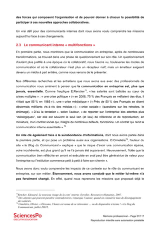 Mémoire professionnel – Page 57/117
Reproduction interdite sans autorisation préalable
des forces qui composent l’organisation et de pouvoir donner à chacun la possibilité de
participer à ces nouvelles approches collaboratives.
Un vrai défi pour des communicants internes dont nous avons voulu comprendre les missions
aujourd’hui face à ces changements.
2.3 Le communicant interne « multifonctions »
En première partie, nous montrions que la communication en entreprise, après de nombreuses
transformations, se trouvait dans une phase de questionnement sur son rôle. Un questionnement
d’autant plus justifié à une époque où le collaboratif, nous l’avons vu, bouleverse les modes de
communication et où le collaborateur n’est plus un récepteur naïf, mais un émetteur exigeant
devenu un média à part entière, comme nous venons de le présenter.
Nos différentes recherches et les entretiens que nous avons eus avec des professionnels de
communication nous amènent à penser que la communication en entreprise est, plus que
jamais, essentielle. Comme l’explique E.Rencker72
, « les salariés sont ballotés au cœur de
crises multiples » : « une crise politique » (« en 2006, 75 % des Français se méfiaient des élus, il
n’était que 55 % en 1985 ») ; une « crise médiatique » (« Près de 50 % des Français se disent
désormais méfiants vis-à-vis des médias ») ; « crise sociale » (questions sur les retraites, le
chômage). « D’où la tentation », selon l’auteur, « de reporter sur l’entreprise des attentes plus
"idéologiques", car elle est souvent le seul lien (et lieu) de référence et de reproduction, en
miniature, d’un contrat social qui, malgré de nombreux défauts, fonctionne. Un contrat qui rend la
communication interne essentielle ».73
Un rôle clé également face à la surabondance d’informations, dont nous avons parlée dans
la première partie, et qui pose un problème aussi aux organisations. O.Cimelière74
, l’auteur du
site « le Blog du Communicant » explique « que le risque d’avoir une communication éparse,
voire incohérente, est plus grand qu’il ne l’a jamais été auparavant. Heureusement, l’idée que la
communication bien réfléchie en amont et exécutée en aval peut être génératrice de valeur pour
l’entreprise ou l’institution commence petit à petit à faire son chemin ».
Nous avons donc voulu comprendre les impacts de ce contexte sur le rôle du communicant en
entreprise, sur son métier. Étonnamment, nous avons constaté que le métier lui-même n’a
pas forcément changé. En effet, quand nous reprenons les missions que proposait déjà le
72
Rencker, Edouard. Le nouveau visage de la com’ interne. Eyrolles. Ressources Humaines, 2007.
73
Des attentes qui peuvent paraître contradictoires, remarque l’auteur, quand on connaît le taux de désengagement
des salariés.
74
Cimelière, Olivier. « Dircoms, l’heure est venue de se réinventer … ou de disparaître à terme ! » Le blog du
Communicant, juillet 20015.
 