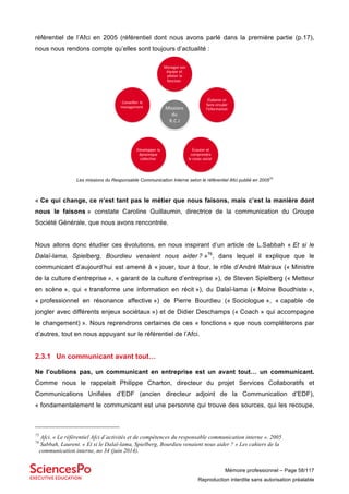 Mémoire professionnel – Page 58/117
Reproduction interdite sans autorisation préalable
référentiel de l’Afci en 2005 (référentiel dont nous avons parlé dans la première partie (p.17),
nous nous rendons compte qu’elles sont toujours d’actualité :
Les missions du Responsable Communication Interne selon le référentiel Afci publié en 2005
75
« Ce qui change, ce n’est tant pas le métier que nous faisons, mais c’est la manière dont
nous le faisons » constate Caroline Guillaumin, directrice de la communication du Groupe
Société Générale, que nous avons rencontrée.
Nous allons donc étudier ces évolutions, en nous inspirant d’un article de L.Sabbah « Et si le
Dalaï-lama, Spielberg, Bourdieu venaient nous aider ? »76
, dans lequel il explique que le
communicant d’aujourd’hui est amené à « jouer, tour à tour, le rôle d’André Malraux (« Ministre
de la culture d’entreprise », « garant de la culture d’entreprise »), de Steven Spielberg (« Metteur
en scène », qui « transforme une information en récit »), du Dalaï-lama (« Moine Boudhiste »,
« professionnel en résonance affective ») de Pierre Bourdieu (« Sociologue », « capable de
jongler avec différents enjeux sociétaux ») et de Didier Deschamps (« Coach » qui accompagne
le changement) ». Nous reprendrons certaines de ces « fonctions » que nous complèterons par
d’autres, tout en nous appuyant sur le référentiel de l’Afci.
2.3.1 Un communicant avant tout…
Ne l’oublions pas, un communicant en entreprise est un avant tout… un communicant.
Comme nous le rappelait Philippe Charton, directeur du projet Services Collaboratifs et
Communications Unifiées d’EDF (ancien directeur adjoint de la Communication d’EDF),
« fondamentalement le communicant est une personne qui trouve des sources, qui les recoupe,
75
Afci. « Le référentiel Afci d’activités et de compétences du responsable communication interne ». 2005
76
Sabbah, Laurent. « Et si le Dalaï-lama, Spielberg, Bourdieu venaient nous aider ? » Les cahiers de la
communication interne, no 34 (juin 2014).
Missions	
du
R.C.I
Manager	son	
équipe et	
piloter	la	
fonction
Élaborer	et	
faire	circuler	
l’information
Écouter	et	
comprendre	
le	corps	social
Développer	la	
dynamique	
collective
Conseiller	le	
management
 