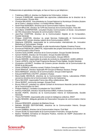 Mémoire professionnel – Page 5/117
Reproduction interdite sans autorisation préalable
Professionnels et spécialistes interrogés, en face en face ou par téléphone :
• Frédérique ABELLA, directeur du Digital et de l’Information, Unilens
• François D’ANSELME, responsable des approches collaboratives de la direction de la
Communication, Groupe Atos
• Christine BALAGUE, vice-présidente du Conseil National du Numérique Christine (titulaire
de la Chaire « réseaux sociaux » à l’Institut Mines-Télécom)
• Sarah-Pearl BOKOBZA, directrice de la Communication Interne, Groupe Atos
• Vincent BRULOIS, directeur de l’UFR des Sciences de la Communication, Paris XIII
• Jean-Marie CHARPENTIER, consultant Etudes Communication et Social, vice-président
de l’Afci (Association française de communication interne),
• Jean-Paul CHAPTON, directeur de la Communication Digitale et de l’e-reputation,
Société Générale
• Philippe CHARTON, directeur du projet Services Collaboratifs et Communications
Unifiées d’EDF (ancien directeur adjoint de la Communication d’EDF)
• Stéphanie CRESPIN, responsable de la communication internationale div. Innovation
Marketing et Technologies, Orange
• Bertrand DUPERRIN, responsable du pôle transformation Digitale, Emakina France
• Emmanuel FRIZON DE LAMOTTE, responsable des projets transversaux à la direction de
la communication d’Axa France
• Caroline GUILLAUMIN, directrice de la Communication, Groupe Société Générale
• Aymeril HOANG, directeur de l’Innovation, Groupe Société Générale
• Charles HUFNAGEL, directeur de la Communication, Groupe AREVA
• Claude ISIDORE, responsable de projets de conduite du changement, AGIRC-ARRCO
• Franck LAPINTA, chef de Projet Programme Banque Privée Digitale, Société Générale
• Christophe LACHNITT, fondateur de Croisens (ancien directeur de la Communication de
DCNS et de Microsoft)
• Cécile LEPRINCE, directrice conseil, Publicis Consultant Verbe
• Ziryeb MAROUF, directeur Applicatifs RH Groupe et Réseaux Sociaux, Orange
• Denis MARQUET, directeur de la Communication, Groupe Crédit Agricole
• Edouard MARTEAU d’AUTRY, président d’Axelya
• Marie-Gaëlle MICHELIN, directrice de la Communication Interne, Laboratoires IPSEN
(ancienne directrice de la Communication Interne de Castorama),
• Pierre MILCENT, responsable France des offres collaboratives, IBM
• Olivier MURAT, community manager, Groupe Poult
• Brunot PAILLET, président du cabinet Conseil et Annonceurs Associés (ancien directeur
de la Communication du Gan)
• Philippe PINAULT, fondateur et président de TALK SPIRIT
• Anthony PONCIER, directeur Social Business EMEA, Publicis Consultant
• Murielle PORTE, directrice de la Communication Interne et Institutionnelle, Société
Générale
• Thierry RAYNARD, responsable pôle conseil et intelligence collective, SNCF
• Aurélie RENARD, déléguée générale de l'Association française de communication interne
(Afci)
• Edouard RENCKER, président de Makheia Group
• Nathalie RICARD DEFFONTAINE, directrice de la Communication Interne, Groupe
Numericable-SFR
• Laurent SABBAH, directeur de la Communication Interne, Club Med
• Vincent SCHILTZ responsable de la Communication Financière, Groupe Auchan
• Nadine THOMAS, formatrice en Discipline Positive, membre de l’ADPF (Association de
Discipline Positive France)
 