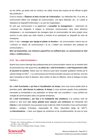 Mémoire professionnel – Page 59/117
Reproduction interdite sans autorisation préalable
qui les vérifie, qui après crée du contenu, les valide, trouve des moyens de les diffuser et gère
des audiences ».
C’est la mission « Élaborer et faire circuler de l’information » du référentiel Afci. À ce titre, le
communicant définit une stratégie de communication, une ligne éditoriale, etc., et « pilote la
réalisation du dispositif d’information » au sein de l’organisation.
En tant que communicant il va également « conseiller le management » : notamment en
« amenant les dirigeants à intégrer la dimension communication dans leurs décisions
stratégiques », en accompagnant les managers dans la communication de leurs projets (nous
verrons un peu après que cette mission a évolué) et en participant au dispositif de crise de
l’entreprise.
Enfin, il doit « manager son équipe et piloter la fonction » de communication interne tout en
« animant un réseau de communicants » et en « veillant aux évolutions des pratiques de
communication ».
Bien qu’importantes, ces missions aujourd’hui ne suffisent plus. Le communicant se doit
d’être « multifonctions ».
2.3.2 Un « chef d’orchestre »
Quand nous avons interrogé des professionnels de la communication interne sur la manière dont
ils percevaient leur rôle aujourd’hui, la notion de « chef d’orchestre » a été fréquemment citée
et souvent en premier. Notion que l’on retrouve aussi dans l’enquête qualitative menée par le
cabinet Inergie et l’Afci77
, « Le communicant est homme-orchestre (souvent une femme), à la fois
dans l’empathie et dans la décision, dans l’action et dans la réflexion, dans le dialogue et dans
l’écriture ».
Un « chef d’orchestre » qui face à l’accélération du temps, dont nous avons parlée dans la
première partie, doit donner la cadence, le tempo (« nous sommes passés d’une publication
mensuelle ou trimestrielle à une publication en temps réel, tout s’accélère ! » nous confiait une
chargée de communication dans une grande entreprise).
Un « chef d’orchestre », qui face à la multiplicité des émetteurs (« le contenu vient de
partout »), doit avoir une vision globale pour assurer une cohérence de l’ensemble tant
interne (« Ces évolutions nous poussent aussi à être les chefs d’orchestre d’une communication
latérale », souligne C.Donjean, responsable de l’Abci, l’équivalent belge de l’Afci78
),
qu’interne/externe : « dans une logique de cohérence et de complémentarité, de plus en plus
77
Inergie, Afci « Étude qualitative sur l’identité professionnelle du communicant interne menée par le cabinet Inergie
et l’Afci ». Afci, Juin 2013.
78
Brulois, Vincent et Philippe Robert-Tanguy. Ibidem.
 